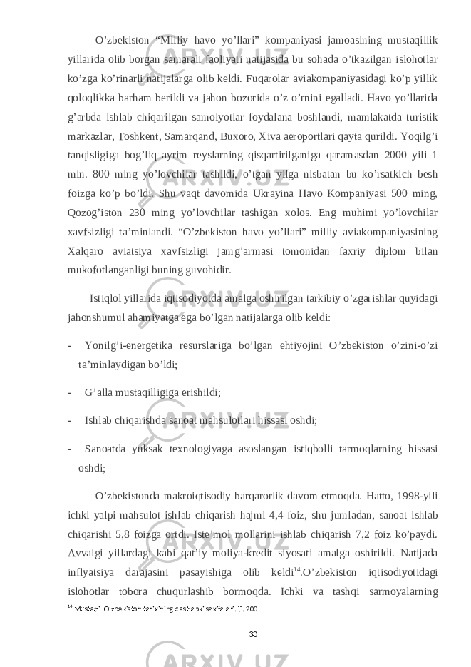 O’zbekiston “Milliy havo yo’llari” kompaniyasi jamoasining mustaqillik yillarida olib borgan samarali faoliyati natijasida bu sohada o’tkazilgan islohotlar ko’zga ko’rinarli natijalarga olib keldi. Fuqarolar aviakompaniyasidagi ko’p yillik qoloqlikka barham berildi va jahon bozorida o’z o’rnini egalladi. Havo yo’llarida g’arbda ishlab chiqarilgan samolyotlar foydalana boshlandi, mamlakatda turistik markazlar, Toshkent, Samarqand, Buxoro, Xiva aeroportlari qayta qurildi. Yoqilg’i tanqisligiga bog’liq ayrim reyslarning qisqartirilganiga qaramasdan 2000 yili 1 mln. 800 ming yo’lovchilar tashildi, o’tgan yilga nisbatan bu ko’rsatkich besh foizga ko’p bo’ldi. Shu vaqt davomida Ukrayina Havo Kompaniyasi 500 ming, Qozog’iston 230 ming yo’lovchilar tashigan xolos. Eng muhimi yo’lovchilar xavfsizligi ta’minlandi. “O’zbekiston havo yo’llari” milliy aviakompaniyasining Xalqaro aviatsiya xavfsizligi jamg’armasi tomonidan faxriy diplom bilan mukofotlanganligi buning guvohidir. Istiqlol yillarida iqtisodiyotda amalga oshirilgan tarkibiy o’zgarishlar quyidagi jahonshumul ahamiyatga ega bo’lgan natijalarga olib keldi: -           Yonilg’i-energetika resurslariga bo’lgan ehtiyojini O’zbekiston o’zini-o’zi ta’minlaydigan bo’ldi; -           G’alla mustaqilligiga erishildi; -           Ishlab chiqarishda sanoat mahsulotlari hissasi oshdi; -           Sanoatda yuksak texnologiyaga asoslangan istiqbolli tarmoqlarning hissasi oshdi;             O’zbekistonda makroiqtisodiy barqarorlik davom etmoqda. Hatto, 1998-yili ichki yalpi mahsulot ishlab chiqarish hajmi 4,4 foiz, shu jumladan, sanoat ishlab chiqarishi 5,8 foizga ortdi. Iste’mol mollarini ishlab chiqarish 7,2 foiz ko’paydi. Avvalgi yillardagi kabi qat’iy moliya-kredit siyosati amalga oshirildi. Natijada inflyatsiya darajasini pasayishiga olib keldi 14 .O’zbekiston iqtisodiyotidagi islohotlar tobora chuqurlashib bormoqda. Ichki va tashqi sarmoyalarning 14 Mustaqil O’zbekiston tarixining dastlabki saxifalari. T. 200 30 