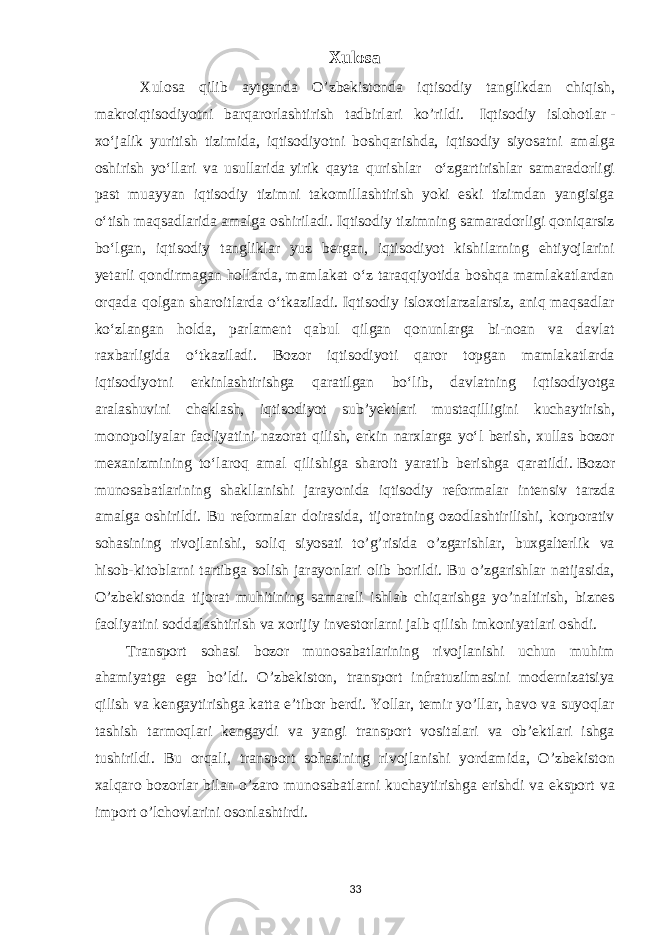 Xulosa Xulosa qilib aytganda O’zbekistonda iqtisodiy tanglikdan chiqish, makroiqtisodiyotni barqarorlashtirish tadbirlari ko’rildi.   I qtisodiy islohotlar   - xoʻjalik yuritish tizimida, iqtisodiyotni boshqarishda, iqtisodiy siyosatni amalga oshirish yoʻllari va usullarida   yirik qayta qurishlar oʻzgartirishlar samaradorligi past muayyan iqtisodiy tizimni takomillashtirish yoki eski tizimdan yangisiga oʻtish maqsadlarida amalga oshiriladi. Iqtisodiy tizimning samaradorligi qoniqarsiz boʻlgan, iqtisodiy tangliklar yuz bergan, iqtisodiyot kishilarning ehtiyojlarini yetarli qondirmagan hollarda, mamlakat oʻz taraqqiyotida boshqa mamlakatlardan orqada qolgan sharoitlarda oʻtkaziladi. Iqtisodiy isloxotlarzalarsiz, aniq maqsadlar koʻzlangan holda, parlament qabul qilgan qonunlarga bi-noan va davlat raxbarligida oʻtkaziladi. Bozor iqtisodiyoti qaror topgan mamlakatlarda iqtisodiyotni erkinlashtirishga qaratilgan boʻlib, davlatning iqtisodiyotga aralashuvini cheklash, iqtisodiyot subʼyektlari mustaqilligini kuchaytirish, monopoliyalar faoliyatini nazorat qilish, erkin narxlarga yoʻl berish, xullas bozor mexanizmining toʻlaroq amal qilishiga sharoit yaratib berishga qaratildi.   Bozor munosabatlarining shakllanishi jarayonida iqtisodiy reformalar intensiv tarzda amalga oshirildi. Bu reformalar doirasida, tijoratning ozodlashtirilishi, korporativ sohasining rivojlanishi, soliq siyosati to’g’risida o’zgarishlar, buxgalterlik va hisob-kitoblarni tartibga solish jarayonlari olib borildi. Bu o’zgarishlar natijasida, O’zbekistonda tijorat muhitining samarali ishlab chiqarishga yo’naltirish, biznes faoliyatini soddalashtirish va xorijiy investorlarni jalb qilish imkoniyatlari oshdi. Transport sohasi bozor munosabatlarining rivojlanishi uchun muhim ahamiyatga ega bo’ldi. O’zbekiston, transport infratuzilmasini modernizatsiya qilish va kengaytirishga katta e’tibor berdi. Yollar, temir yo’llar, havo va suyoqlar tashish tarmoqlari kengaydi va yangi transport vositalari va ob’ektlari ishga tushirildi. Bu orqali, transport sohasining rivojlanishi yordamida, O’zbekiston xalqaro bozorlar bilan o’zaro munosabatlarni kuchaytirishga erishdi va eksport va import o’lchovlarini osonlashtirdi. 33 