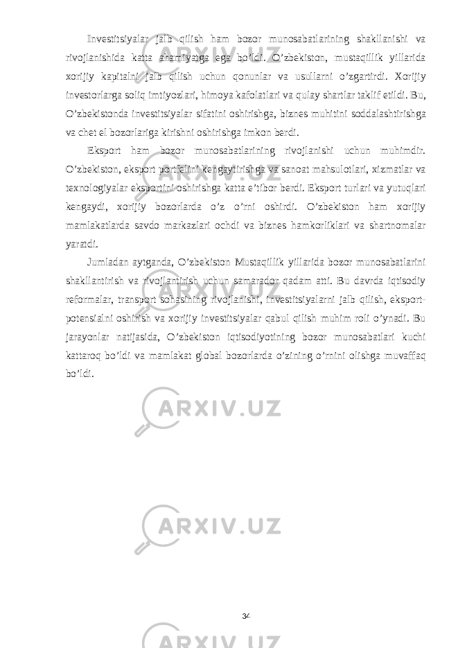 Investitsiyalar jalb qilish ham bozor munosabatlarining shakllanishi va rivojlanishida katta ahamiyatga ega bo’ldi. O’zbekiston, mustaqillik yillarida xorijiy kapitalni jalb qilish uchun qonunlar va usullarni o’zgartirdi. Xorijiy investorlarga soliq imtiyozlari, himoya kafolatlari va qulay shartlar taklif etildi. Bu, O’zbekistonda investitsiyalar sifatini oshirishga, biznes muhitini soddalashtirishga va chet el bozorlariga kirishni oshirishga imkon berdi. Eksport ham bozor munosabatlarining rivojlanishi uchun muhimdir. O’zbekiston, eksport portfelini kengaytirishga va sanoat mahsulotlari, xizmatlar va texnologiyalar eksportini oshirishga katta e’tibor berdi. Eksport turlari va yutuqlari kengaydi, xorijiy bozorlarda o’z o’rni oshirdi. O’zbekiston ham xorijiy mamlakatlarda savdo markazlari ochdi va biznes hamkorliklari va shartnomalar yaratdi. Jumladan aytganda, O’zbekiston Mustaqillik yillarida bozor munosabatlarini shakllantirish va rivojlantirish uchun samarador qadam atti. Bu davrda iqtisodiy reformalar, transport sohasining rivojlanishi, investitsiyalarni jalb qilish, eksport- potensialni oshirish va xorijiy investitsiyalar qabul qilish muhim roli o’ynadi. Bu jarayonlar natijasida, O’zbekiston iqtisodiyotining bozor munosabatlari kuchi kattaroq bo’ldi va mamlakat global bozorlarda o’zining o’rnini olishga muvaffaq bo’ldi. 34 