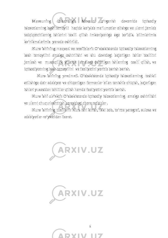 Mavzuning dolzarbligi: Mavzuni o’rganish davomida iqtisodiy isloxotlarning besh tamoyili haqida ko’plab ma’lumotlar olishga va ularni jamlab tadqiqotchilarnig ishlarini taxlil qilish imkoniyaniga ega bo’ldik. bilimlarimiz ko’nikmalarimiz yanada oshirildi. Kurs ishining maqsad va vazifalari: O’zbekistonda iqtisodiy isloxotlarning besh tamoyilini amalga oshirilishi va shu davrdagi bajarilgan ishlar taxlilini jamlash va mustaqillik yillarda amalaga oshirilgan ishlarning taxlil qilish, va iqtisodiyotning besh tamoyilini va faoliyatini yoritib berish berish. Kurs ishining predmeti. O’zbekistonda iqtisodiy isloxotlarning tashkil etilishiga doir adabiyot va chiqarilgan farmonlar bilan tanishib chiqish, bajarilgan ishlari yuzasidan tahlillar qilish hamda faoliyatini yoritib berish. Kurs ishi ob’ekti: O’zbekistonda iqtisodiy isloxotlarning amalga oshirilishi va ularni chuqurlashtirish borasidagi chora tadbirlar . Kurs ishining tuzilishi: Kurs ishi kirish, ikki bob, to’rtta paragraf, xulosa va adabiyotlar ro’yxatidan iborat. 5 