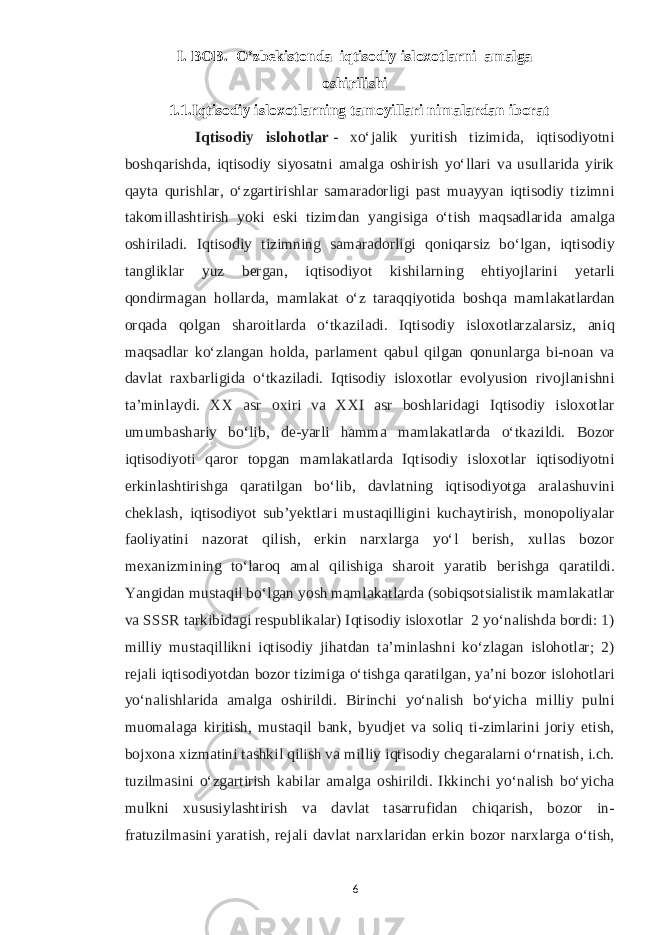 I. BOB. O’zbekistonda iqtisodiy isloxotlarni amalga oshirilishi 1.1.Iqtisodiy isloxotlarning tamoyillari nimalardan iborat Iqtisodiy islohotlar   - xoʻjalik yuritish tizimida, iqtisodiyotni boshqarishda, iqtisodiy siyosatni amalga oshirish yoʻllari va usullarida yirik qayta qurishlar, oʻzgartirishlar samaradorligi past muayyan iqtisodiy tizimni takomillashtirish yoki eski tizimdan yangisiga oʻtish maqsadlarida amalga oshiriladi. Iqtisodiy tizimning samaradorligi qoniqarsiz boʻlgan, iqtisodiy tangliklar yuz bergan, iqtisodiyot kishilarning ehtiyojlarini yetarli qondirmagan hollarda, mamlakat oʻz taraqqiyotida boshqa mamlakatlardan orqada qolgan sharoitlarda oʻtkaziladi. Iqtisodiy isloxotlarzalarsiz, aniq maqsadlar koʻzlangan holda, parlament qabul qilgan qonunlarga bi-noan va davlat raxbarligida oʻtkaziladi. Iqtisodiy isloxotlar evolyusion rivojlanishni taʼminlaydi. XX asr oxiri va XXI asr boshlaridagi Iqtisodiy isloxotlar umumbashariy boʻlib, de-yarli hamma mamlakatlarda oʻtkazildi. Bozor iqtisodiyoti qaror topgan mamlakatlarda Iqtisodiy isloxotlar iqtisodiyotni erkinlashtirishga qaratilgan boʻlib, davlatning iqtisodiyotga aralashuvini cheklash, iqtisodiyot subʼyektlari mustaqilligini kuchaytirish, monopoliyalar faoliyatini nazorat qilish, erkin narxlarga yoʻl berish, xullas bozor mexanizmining toʻlaroq amal qilishiga sharoit yaratib berishga qaratildi. Yangidan mustaqil boʻlgan yosh mamlakatlarda (sobiqsotsialistik mamlakatlar va SSSR tarkibidagi respublikalar) Iqtisodiy isloxotlar 2 yoʻnalishda bordi: 1) milliy mustaqillikni iqtisodiy jihatdan taʼminlashni koʻzlagan islohotlar; 2) rejali iqtisodiyotdan bozor tizimiga oʻtishga qaratilgan, yaʼni bozor islohotlari yoʻnalishlarida amalga oshirildi. Birinchi yoʻnalish boʻyicha milliy pulni muomalaga kiritish, mustaqil bank, byudjet va soliq ti-zimlarini joriy etish, bojxona xizmatini tashkil qilish va milliy iqtisodiy chegaralarni oʻrnatish, i.ch. tuzilmasini oʻzgartirish kabilar amalga oshirildi. Ikkinchi yoʻnalish boʻyicha mulkni xususiylashtirish va davlat tasarrufidan chiqarish, bozor in- fratuzilmasini yaratish, rejali davlat narxlaridan erkin bozor narxlarga oʻtish, 6 