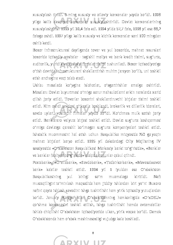 xususiylash tirildi. 6 ming xususiy va oilaviy korxonalar paydo bo’ldi. 1998 yilga kelib aksariyat korxonalar xususiylashtirildi. Davlat korxonalarining xususiylashtirish 1993 yil 39,4   foiz edi. 1994 yilda 57,7 foiz, 1998 yil esa 88,2 foizga oshdi. 1997 yilga kelib xususiy va kichik korxonalar soni 100 mingdan oshib ketdi. Bozor infrastrukturasi deyilganda tovar va pul bozorida, mehnat resurslari bozorida iqtisodiy vositalar - tegishli moliya va bank-kredit tizimi, sug’urta, auditorlik, yuridik va xususiy firmalar tizimi tushuniladi. Bozor iqtisodiyotiga o’tish davrida infrastrukturani shakllantirish muhim jarayon bo’lib, uni tashkil etish anchagina vaqt talab etadi. Ushbu masalada ko’pgina islohotlar, o’zgartirishlar amalga oshirildi. Masalan:   Davlat buyurtmasi o’rniga zarur mahsulotlarni erkin narxlarda xarid qilish joriy etildi. Tovarlar bozorini shakllantiruvchi birjalar tizimi tashkil etildi. Kim oshdi savdosi o’tkazila boshlandi, brokerlik va dillerlik idoralari, savdo uylari, vositachi firmalar paydo bo’ldi. Ko’chmas mulk sotish joriy etildi. Banklararo valyuta birjasi tashkil etildi. Davlat sug’urta boshqarmasi o’rniga davlatga qarashli bo’lmagan sug’urta kompaniyalari tashkil etildi. Ishsizlik muommasini hal etish uchun Respublika miqyosida   250 ga   yaqin mehnat birjalari barpo etildi. 1995 yil dekabrdagi Oliy Majlisning IV sessiyasida «O’zbekiston Respublikasi Markaziy banki to’g’risida», «Banklar va banklar faoliyati to’g’risida» alohida qonunlar qabul qilindi. Paxtabank», «G’allabank», «Savdobank», «Tadbirkorbank», «Mevasabzavot bank» kabilar tashkil etildi. 1994 yil 1 iyuldan esa O’zbekiston Respublikasining pul birligi so’m muomalaga kiritildi. Neft mustaqilligini   ta’minlash maqsadida   ham jiddiy ishlardan biri ya’ni Buxoro neftni qayta ishlash zavodini ishga tushirilishi ham yirik iqtisodiy yutuqlardan bo’ldi. Janubiy Koreya bilan O’zbekistonning hamkorligida «O’zDEU» qo’shma korxonasini tashkil etilish, ishga tushirilishi hamda avtomobillar ishlab chiqilishi O’zbekiston iqtisodiyotida ulkan, yirik voqea bo’ldi. Demak O’zbekistonda ham o’zbek mashinasozligi vujudga kela boshladi. 8 