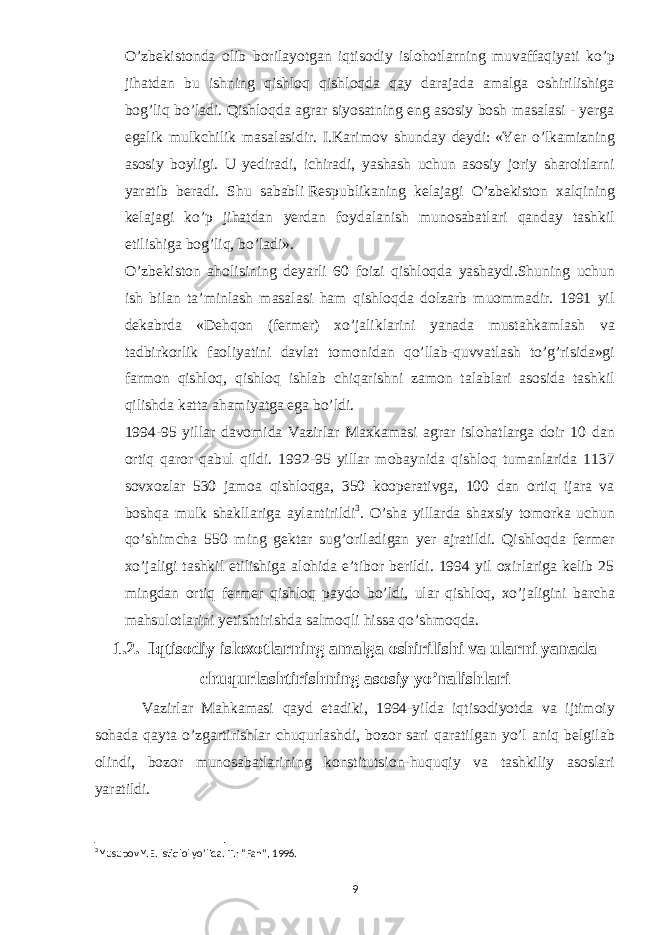 O’zbekistonda olib borilayotgan iqtisodiy islohotlarning muvaffaqiyati ko’p jihatdan bu ishning qishloq qishloqda qay darajada amalga oshirilishiga bog’liq bo’ladi. Qishloqda agrar siyosatning eng asosiy bosh masalasi - yerga egalik mulkchilik masalasidir. I.Karimov shunday deydi:   «Yer o’lkamizning asosiy boyligi. U yediradi, ichiradi, yashash uchun asosiy joriy sharoitlarni yaratib beradi. Shu sababli   Respublikaning kelajagi O’zbekiston xalqining kelajagi ko’p jihatdan yerdan foydalanish munosabatlari qanday tashkil etilishiga bog’liq, bo’ladi». O’zbekiston aholisining deyarli 60 foizi qishloqda yashaydi.Shuning uchun ish bilan ta’minlash masalasi ham qishloqda dolzarb muommadir. 1991 yil dekabrda «Dehqon (fermer) xo’jaliklarini yanada mustahkamlash va tadbirkorlik faoliyatini davlat tomonidan qo’llab-quvvatlash to’g’risida»gi farmon qishloq, qishloq ishlab chiqarishni zamon talablari asosida tashkil qilishda katta ahamiyatga ega bo’ldi. 1994-95 yillar davomida Vazirlar Maxkamasi agrar islohatlarga doir 10 dan ortiq qaror qabul qildi. 1992-95 yillar mobaynida qishloq tumanlarida 1137 sovxozlar 530 jamoa qishloqga, 350 kooperativga, 100 dan ortiq ijara va boshqa mulk shakllariga aylantirildi 3 . O’sha yillarda shaxsiy tomorka uchun qo’shimcha 550 ming gektar sug’oriladigan yer ajratildi. Qishloqda fermer xo’jaligi tashkil etilishiga alohida e’tibor berildi. 1994 yil oxirlariga kelib 25 mingdan ortiq fermer qishloq paydo bo’ldi, ular qishloq, xo’jaligini barcha mahsulotlarini yetishtirishda salmoqli hissa qo’shmoqda. 1.2. Iqtisodiy isloxotlarning amalga oshirilishi va ularni yanada chuqurlashtirishning asosiy yo’nalishlari Vazirlar Mahkamasi qayd etadiki, 1994-yilda iqtisodiyotda va ijtimoiy sohada qayta o’zgartirishlar chuqurlashdi, bozor sari qaratilgan yo’l aniq belgilab olindi, bozor munosabatlarining konstitutsion-huquqiy va tashkiliy asoslari yaratildi. 3 Yusupov Y.E. Istiqlol yo’lida. T.: “Fan”, 1996. 9 