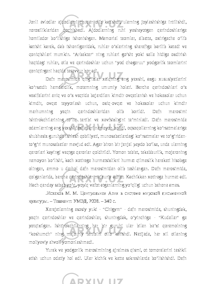 Jonli avlodlar ajdodlarni chuqur olib ketishdi, ularning joylashishiga intilishdi, noroziliklaridan qochishadi. Ajdodlarning ruhi yashayotgan qarindoshlariga homilador bo’lishiga ishonishgan. Memorial taomlar, albatta, oxirigacha o’lib ketishi kerak, deb ishonilganidek, ruhlar o’zlarining sharafiga berilib ketadi va qoniqishlari mumkin. &#34;Arbaktar&#34; ning ruhlari go’sht yoki salla hidiga ozdirish haqidagi ruhlar, oila va qarindoshlar uchun &#34;yod chegaruu&#34; yodgorlik taomlarini qoniqtirgani haqida tasavvur bor edi. Dafn marosimida qirg’izlar xalqning eng yaxshi, ezgu xususiyatlarini ko’rsatdi: hamdardlik, motamning umumiy holati. Barcha qarindoshlari o’z vazifalarini aniq va o’z vaqtida bajardilar: kimdir ovqatlanish va hokazolar uchun kimdir, ovqat tayyorlash uchun, oziq-ovqat va hokazolar uchun kimdir marhumning yaqin qarindoshlaridan olib borildi. Dafn marosimi ishtirokchilarining to’liq tartibi va xavfsizligini ta’minladi. Dafn marosimida odamlarning eng yaxshi fazilatlari namoyon bo’ldi, oqsoqollarning ko’rsatmalariga shubhasiz guruhda ishlash qobiliyati, munosabatlardagi ko’rsatmalar va to’g’ridan- to’g’ri munosabatlar mavjud edi. Agar biron bir janjal paydo bo’lsa, unda ularning qarorlari keyingi vaqtga qarorlar qoldirildi. Yomon tabiat, takabburlik, mojaroning namoyon bo’lishi, kech xotiraga hurmatsizlikni hurmat qilmaslik harakati hisobga olingan, ammo u darhol dafn marosimidan olib tashlangan. Dafn marosimida, qolganlarida, barcha qarindoshlar majburiy edilar. Kechikkan xotiraga hurmat edi. Hech qanday sabab yo’q, yopiq vafot etganlarning yo’qligi uchun bahona emas. .Исхаков М. М. Центральная Азия в системе мировой письменной культуры. – Ташкент: УМЭД, 2008. – 340 с. Xarajatlarning asosiy yuki - &#34;Chigym&#34; - dafn marosimida, shuningdek, yaqin qarindoshlar va qarindoshlar, shuningdek, o’yinchiga - &#34;Kudallar&#34; ga yotqizilgan. Ishtirokchilarning har bir guruhi ular bilan ba’zi qoramolning &#34;koshumch&#34; ning majburiy tartibini olib kelishdi. Natijada, har xil oilaning moliyaviy ahvoli yomonlashmadi. Yurak va yodgorlik marosimining ajralmas qismi, ot tomoralarini tashkil etish uchun odatiy hol edi. Ular kichik va katta sakrashlarda bo’lishishdi. Dafn 