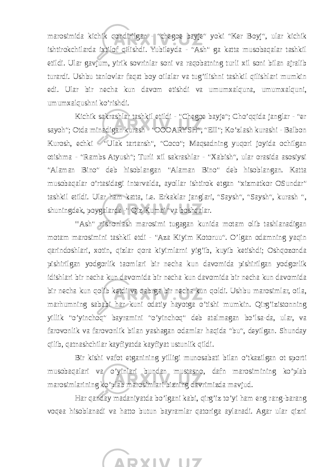 marosimida kichik qondirilgan - &#34;chegoe bayje&#34; yoki &#34;Ker Boyj&#34;, ular kichik ishtirokchilarda ixtilof qilishdi. Yubileyda - &#34;Ash&#34; ga katta musobaqalar tashkil etildi. Ular gavjum, yirik sovrinlar soni va raqobatning turli xil soni bilan ajralib turardi. Ushbu tanlovlar faqat boy oilalar va tug’ilishni tashkil qilishlari mumkin edi. Ular bir necha kun davom etishdi va umumxalquna, umumxalquni, umumxalqushni ko’rishdi. Kichik sakrashlar tashkil etildi - &#34;Chegoe bayje&#34;; Cho’qqida janglar - &#34;er sayoh&#34;; Otda minadigan kurash - &#34;OOOARYSH&#34;, &#34;EII&#34;; Ko’zlash kurashi - Balbon Kurosh, echki - &#34;Ulak tartansh&#34;, &#34;Coco&#34;; Maqsadning yuqori joyida ochilgan otishma - &#34;Rambs Atyush&#34;; Turli xil sakrashlar - &#34;Xabish&#34;, ular orasida asosiysi &#34;Alaman Bino&#34; deb hisoblangan &#34;Alaman Bino&#34; deb hisoblangan. Katta musobaqalar o’rtasidagi intervalda, ayollar ishtirok etgan &#34;xizmatkor OSundar&#34; tashkil etildi. Ular ham katta, i.e. Erkaklar janglari, &#34;Saysh&#34;, &#34;Saysh&#34;, kurash &#34;, shuningdek, poygalarda -&#34; Qiz Kumai &#34;va boshqalar. ‘‘Ash&#34; nishonlash marosimi tugagan kunida motam olib tashlanadigan motam marosimini tashkil etdi - &#34;Aza Kiyim Kotoruu&#34;. O’lgan odamning yaqin qarindoshlari, xotin, qizlar qora kiyimlarni yig’ib, kuyib ketishdi; Oshqozonda pishirilgan yodgorlik taomlari bir necha kun davomida pishirilgan yodgorlik idishlari bir necha kun davomida bir necha kun davomida bir necha kun davomida bir necha kun qolib ketdi va qabrga bir necha kun qoldi. Ushbu marosimlar, oila, marhumning sababi har kuni odatiy hayotga o’tishi mumkin. Qirg’izistonning yillik &#34;o’yinchoq&#34; bayramini &#34;o’yinchoq&#34; deb atalmagan bo’lsa-da, ular, va farovonlik va farovonlik bilan yashagan odamlar haqida &#34;bu&#34;, deyilgan. Shunday qilib, qatnashchilar kayfiyatda kayfiyat ustunlik qildi. Bir kishi vafot etganining yilligi munosabati bilan o’tkazilgan ot sporti musobaqalari va o’yinlari bundan mustasno, dafn marosimining ko’plab marosimlarining ko’plab marosimlari bizning davrimizda mavjud. Har qanday madaniyatda bo’lgani kabi, qirg’iz to’yi ham eng rang-barang voqea hisoblanadi va hatto butun bayramlar qatoriga aylanadi. Agar ular qizni 