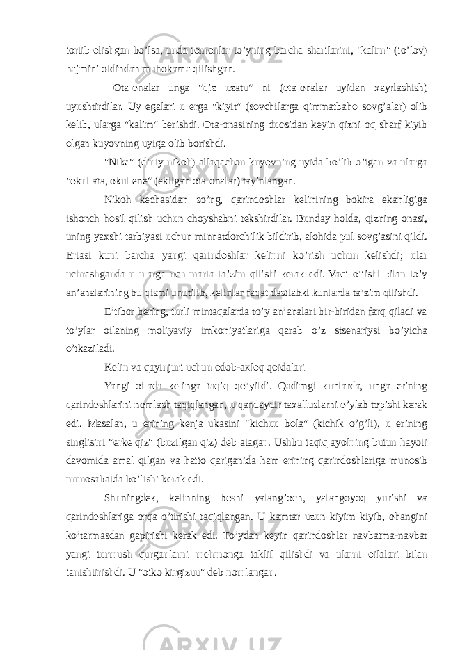 tortib olishgan bo’lsa, unda tomonlar to’yning barcha shartlarini, &#34;kalim&#34; (to’lov) hajmini oldindan muhokama qilishgan. Ota-onalar unga &#34;qiz uzatu&#34; ni (ota-onalar uyidan xayrlashish) uyushtirdilar. Uy egalari u erga &#34;kiyit&#34; (sovchilarga qimmatbaho sovg’alar) olib kelib, ularga &#34;kalim&#34; berishdi. Ota-onasining duosidan keyin qizni oq sharf kiyib olgan kuyovning uyiga olib borishdi. &#34;Nike&#34; (diniy nikoh) allaqachon kuyovning uyida bo’lib o’tgan va ularga &#34;okul ata, okul ene&#34; (ekilgan ota-onalar) tayinlangan. Nikoh kechasidan so’ng, qarindoshlar kelinining bokira ekanligiga ishonch hosil qilish uchun choyshabni tekshirdilar. Bunday holda, qizning onasi, uning yaxshi tarbiyasi uchun minnatdorchilik bildirib, alohida pul sovg’asini qildi. Ertasi kuni barcha yangi qarindoshlar kelinni ko’rish uchun kelishdi; ular uchrashganda u ularga uch marta ta’zim qilishi kerak edi. Vaqt o’tishi bilan to’y an’analarining bu qismi unutilib, kelinlar faqat dastlabki kunlarda ta’zim qilishdi. E’tibor bering, turli mintaqalarda to’y an’analari bir-biridan farq qiladi va to’ylar oilaning moliyaviy imkoniyatlariga qarab o’z stsenariysi bo’yicha o’tkaziladi. Kelin va qayinjurt uchun odob-axloq qoidalari Yangi oilada kelinga taqiq qo’yildi. Qadimgi kunlarda, unga erining qarindoshlarini nomlash taqiqlangan, u qandaydir taxalluslarni o’ylab topishi kerak edi. Masalan, u erining kenja ukasini &#34;kichuu bola&#34; (kichik o’g’li), u erining singlisini &#34;erke qiz&#34; (buzilgan qiz) deb atagan. Ushbu taqiq ayolning butun hayoti davomida amal qilgan va hatto qariganida ham erining qarindoshlariga munosib munosabatda bo’lishi kerak edi. Shuningdek, kelinning boshi yalang’och, yalangoyoq yurishi va qarindoshlariga orqa o’tirishi taqiqlangan. U kamtar uzun kiyim kiyib, ohangini ko’tarmasdan gapirishi kerak edi. To’ydan keyin qarindoshlar navbatma-navbat yangi turmush qurganlarni mehmonga taklif qilishdi va ularni oilalari bilan tanishtirishdi. U &#34;otko kirgizuu&#34; deb nomlangan. 