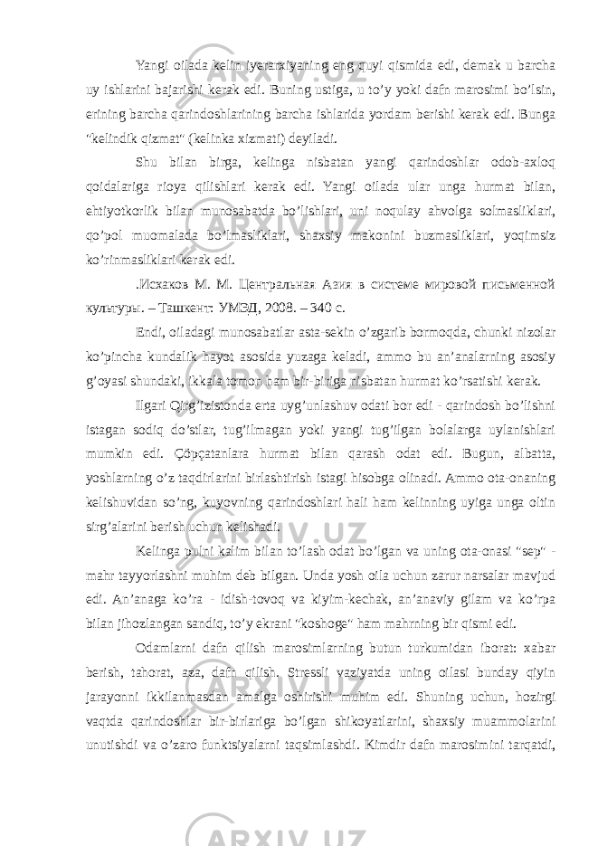 Yangi oilada kelin iyerarxiyaning eng quyi qismida edi, demak u barcha uy ishlarini bajarishi kerak edi. Buning ustiga, u to’y yoki dafn marosimi bo’lsin, erining barcha qarindoshlarining barcha ishlarida yordam berishi kerak edi. Bunga &#34;kelindik qizmat&#34; (kelinka xizmati) deyiladi. Shu bilan birga, kelinga nisbatan yangi qarindoshlar odob-axloq qoidalariga rioya qilishlari kerak edi. Yangi oilada ular unga hurmat bilan, ehtiyotkorlik bilan munosabatda bo’lishlari, uni noqulay ahvolga solmasliklari, qo’pol muomalada bo’lmasliklari, shaxsiy makonini buzmasliklari, yoqimsiz ko’rinmasliklari kerak edi. .Исхаков М. М. Центральная Азия в системе мировой письменной культуры. – Ташкент: УМЭД, 2008. – 340 с. Endi, oiladagi munosabatlar asta-sekin o’zgarib bormoqda, chunki nizolar ko’pincha kundalik hayot asosida yuzaga keladi, ammo bu an’analarning asosiy g’oyasi shundaki, ikkala tomon ham bir-biriga nisbatan hurmat ko’rsatishi kerak. Ilgari Qirg’izistonda erta uyg’unlashuv odati bor edi - qarindosh bo’lishni istagan sodiq do’stlar, tug’ilmagan yoki yangi tug’ilgan bolalarga uylanishlari mumkin edi. Çöpçatanlara hurmat bilan qarash odat edi. Bugun, albatta, yoshlarning o’z taqdirlarini birlashtirish istagi hisobga olinadi. Ammo ota-onaning kelishuvidan so’ng, kuyovning qarindoshlari hali ham kelinning uyiga unga oltin sirg’alarini berish uchun kelishadi. Kelinga pulni kalim bilan to’lash odat bo’lgan va uning ota-onasi &#34;sep&#34; - mahr tayyorlashni muhim deb bilgan. Unda yosh oila uchun zarur narsalar mavjud edi. An’anaga ko’ra - idish-tovoq va kiyim-kechak, an’anaviy gilam va ko’rpa bilan jihozlangan sandiq, to’y ekrani &#34;koshoge&#34; ham mahrning bir qismi edi. Odamlarni dafn qilish marosimlarning butun turkumidan iborat: xabar berish, tahorat, aza, dafn qilish. Stressli vaziyatda uning oilasi bunday qiyin jarayonni ikkilanmasdan amalga oshirishi muhim edi. Shuning uchun, hozirgi vaqtda qarindoshlar bir-birlariga bo’lgan shikoyatlarini, shaxsiy muammolarini unutishdi va o’zaro funktsiyalarni taqsimlashdi. Kimdir dafn marosimini tarqatdi, 