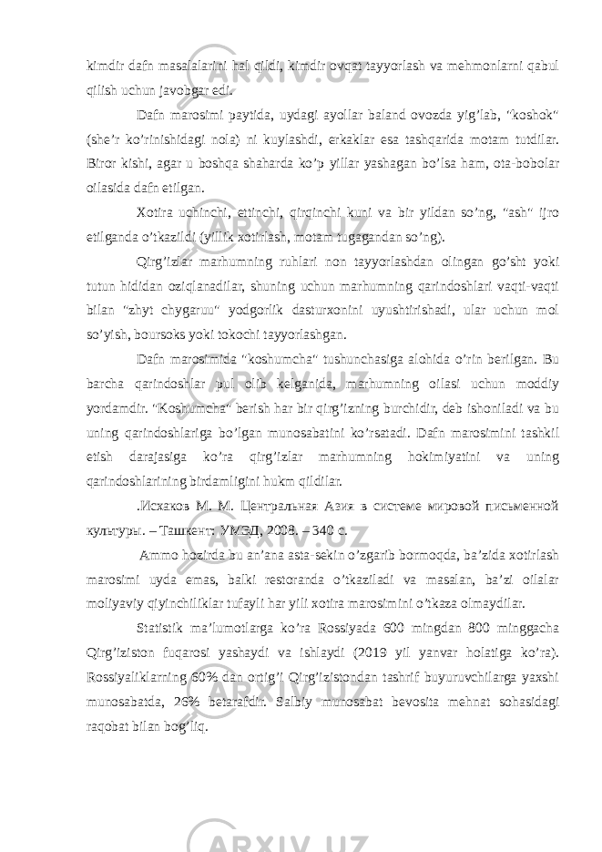 kimdir dafn masalalarini hal qildi, kimdir ovqat tayyorlash va mehmonlarni qabul qilish uchun javobgar edi. Dafn marosimi paytida, uydagi ayollar baland ovozda yig’lab, &#34;koshok&#34; (she’r ko’rinishidagi nola) ni kuylashdi, erkaklar esa tashqarida motam tutdilar. Biror kishi, agar u boshqa shaharda ko’p yillar yashagan bo’lsa ham, ota-bobolar oilasida dafn etilgan. Xotira uchinchi, ettinchi, qirqinchi kuni va bir yildan so’ng, &#34;ash&#34; ijro etilganda o’tkazildi (yillik xotirlash, motam tugagandan so’ng). Qirg’izlar marhumning ruhlari non tayyorlashdan olingan go’sht yoki tutun hididan oziqlanadilar, shuning uchun marhumning qarindoshlari vaqti-vaqti bilan &#34;zhyt chygaruu&#34; yodgorlik dasturxonini uyushtirishadi, ular uchun mol so’yish, boursoks yoki tokochi tayyorlashgan. Dafn marosimida &#34;koshumcha&#34; tushunchasiga alohida o’rin berilgan. Bu barcha qarindoshlar pul olib kelganida, marhumning oilasi uchun moddiy yordamdir. &#34;Koshumcha&#34; berish har bir qirg’izning burchidir, deb ishoniladi va bu uning qarindoshlariga bo’lgan munosabatini ko’rsatadi. Dafn marosimini tashkil etish darajasiga ko’ra qirg’izlar marhumning hokimiyatini va uning qarindoshlarining birdamligini hukm qildilar. .Исхаков М. М. Центральная Азия в системе мировой письменной культуры. – Ташкент: УМЭД, 2008. – 340 с. Ammo hozirda bu an’ana asta-sekin o’zgarib bormoqda, ba’zida xotirlash marosimi uyda emas, balki restoranda o’tkaziladi va masalan, ba’zi oilalar moliyaviy qiyinchiliklar tufayli har yili xotira marosimini o’tkaza olmaydilar. Statistik ma’lumotlarga ko’ra Rossiyada 600 mingdan 800 minggacha Qirg’iziston fuqarosi yashaydi va ishlaydi (2019 yil yanvar holatiga ko’ra). Rossiyaliklarning 60% dan ortig’i Qirg’izistondan tashrif buyuruvchilarga yaxshi munosabatda, 26% betarafdir. Salbiy munosabat bevosita mehnat sohasidagi raqobat bilan bog’liq. 