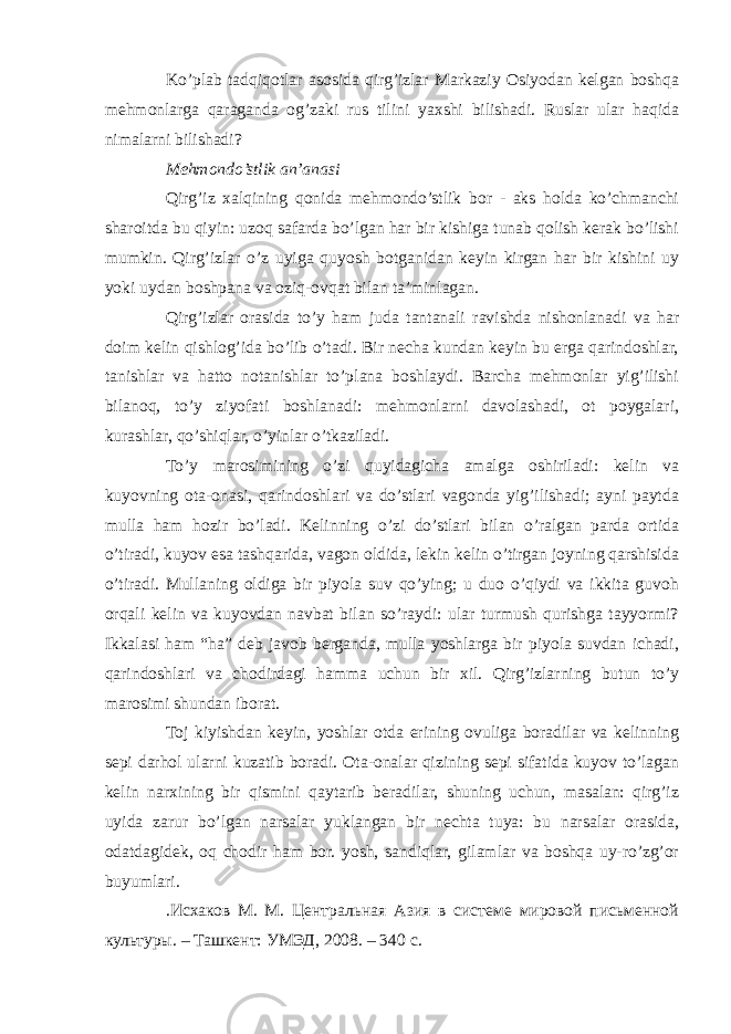 Ko’plab tadqiqotlar asosida qirg’izlar Markaziy Osiyodan kelgan boshqa mehmonlarga qaraganda og’zaki rus tilini yaxshi bilishadi. Ruslar ular haqida nimalarni bilishadi? Mehmondo’stlik an’anasi Qirg’iz xalqining qonida mehmondo’stlik bor - aks holda ko’chmanchi sharoitda bu qiyin: uzoq safarda bo’lgan har bir kishiga tunab qolish kerak bo’lishi mumkin. Qirg’izlar o’z uyiga quyosh botganidan keyin kirgan har bir kishini uy yoki uydan boshpana va oziq-ovqat bilan ta’minlagan. Qirg’izlar orasida to’y ham juda tantanali ravishda nishonlanadi va har doim kelin qishlog’ida bo’lib o’tadi. Bir necha kundan keyin bu erga qarindoshlar, tanishlar va hatto notanishlar to’plana boshlaydi. Barcha mehmonlar yig’ilishi bilanoq, to’y ziyofati boshlanadi: mehmonlarni davolashadi, ot poygalari, kurashlar, qo’shiqlar, o’yinlar o’tkaziladi. To’y marosimining o’zi quyidagicha amalga oshiriladi: kelin va kuyovning ota-onasi, qarindoshlari va do’stlari vagonda yig’ilishadi; ayni paytda mulla ham hozir bo’ladi. Kelinning o’zi do’stlari bilan o’ralgan parda ortida o’tiradi, kuyov esa tashqarida, vagon oldida, lekin kelin o’tirgan joyning qarshisida o’tiradi. Mullaning oldiga bir piyola suv qo’ying; u duo o’qiydi va ikkita guvoh orqali kelin va kuyovdan navbat bilan so’raydi: ular turmush qurishga tayyormi? Ikkalasi ham “ha” deb javob berganda, mulla yoshlarga bir piyola suvdan ichadi, qarindoshlari va chodirdagi hamma uchun bir xil. Qirg’izlarning butun to’y marosimi shundan iborat. Toj kiyishdan keyin, yoshlar otda erining ovuliga boradilar va kelinning sepi darhol ularni kuzatib boradi. Ota-onalar qizining sepi sifatida kuyov to’lagan kelin narxining bir qismini qaytarib beradilar, shuning uchun, masalan: qirg’iz uyida zarur bo’lgan narsalar yuklangan bir nechta tuya: bu narsalar orasida, odatdagidek, oq chodir ham bor. yosh, sandiqlar, gilamlar va boshqa uy-ro’zg’or buyumlari. .Исхаков М. М. Центральная Азия в системе мировой письменной культуры. – Ташкент: УМЭД, 2008. – 340 с. 