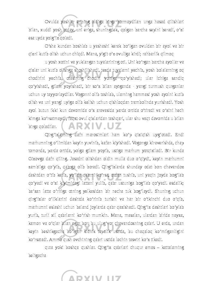 Ovulda yoshlar erining oldiga birga bormaydilar: unga hasad qilishlari bilan, xuddi yosh otday, uni eriga, shuningdek, qolgan barcha sepini beradi, o’zi esa uyda yolg’iz qoladi. O’sha kundan boshlab u yashashi kerak bo’lgan ovuldan bir ayol va bir qizni kutib olish uchun chiqdi. Mana, yigit o’z ovuliga kirdi; rahbarlik qilmoq u yosh xotini va yuklangan tuyalarining oti. Uni ko’rgan barcha ayollar va qizlar uni kutib olishga shoshilishadi, tezda tuyalarni yechib, yosh bolalarning oq chodirini yechib, otasining chodiri yoniga qo’yishadi; ular ichiga sandiq qo’yishadi, gilam yoyishadi, bir so’z bilan aytganda - yangi turmush qurganlar uchun uy tayyorlaydilar. Vagonni olib tashlab, ularning hammasi yosh ayolni kutib olish va uni yangi uyiga olib kelish uchun qishloqdan trambolinda yurishadi. Yosh ayol butun ikki kun davomida o’z aravasida parda ortida o’tiradi va o’zini hech kimga ko’rsatmaydi, faqat ovul qizlaridan tashqari, ular shu vaqt davomida u bilan birga qoladilar. Qirg’izlarning dafn marosimlari ham ko’p qiziqish uyg’otadi. Endi marhumning o’limidan keyin yuvinib, kafan kiyishadi. Vagonga kiraverishda, chap tomonda, parda ortida, polga gilam yoyib, ustiga marhum yotqiziladi. Bir kunda Gizovga dafn qiling. Jasadni olishdan oldin mulla duo o’qiydi, keyin marhumni zambilga qo’yib, qabrga olib boradi. Qirg’izlarda shunday odat bor: chavandoz dashtdan o’tib ketib, yo’lda qabrni ko’rsa, otdan tushib, uni yaqin joyda bog’lab qo’yadi va o’zi kiyimidagi lattani yulib, qabr ustuniga bog’lab qo’yadi. esdalik; ba’zan latta o’rniga otning yelkasidan bir necha tuk bog’laydi. Shuning uchun qirg’izlar o’liklarini dashtda ko’rinib turishi va har bir o’tkinchi duo o’qib, marhumni eslashi uchun baland joylarda qabr qazishadi. Qirg’iz dashtlari bo’ylab yurib, turli xil qabrlarni ko’rish mumkin. Mana, masalan, ulardan birida nayza, kamon va o’qlar bilan egar bor: bu ulug’vor chavandozning qabri. U erda, undan keyin beshikgacha bo’lgan kichik tepalik ustida, bu chaqaloq ko’milganligini ko’rsatadi. Ammo qush ovchining qabri ustida lochin tasviri ko’z tikadi. quta yoki boshqa qushlar. Qirg’iz qabrlari chuqur emas – kattalarning beligacha 