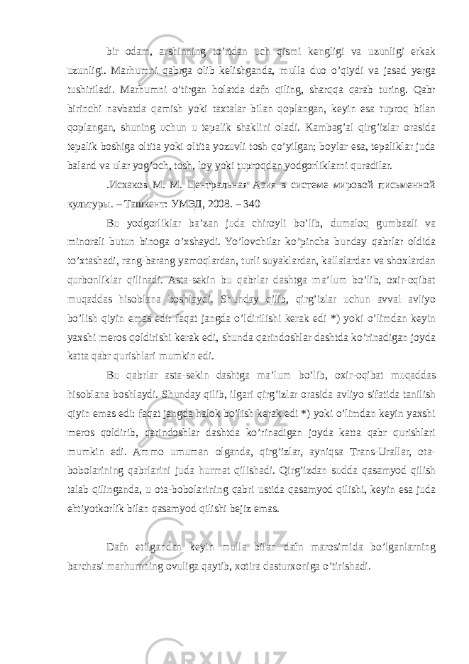 bir odam, arshinning to’rtdan uch qismi kengligi va uzunligi erkak uzunligi. Marhumni qabrga olib kelishganda, mulla duo o’qiydi va jasad yerga tushiriladi. Marhumni o’tirgan holatda dafn qiling, sharqqa qarab turing. Qabr birinchi navbatda qamish yoki taxtalar bilan qoplangan, keyin esa tuproq bilan qoplangan, shuning uchun u tepalik shaklini oladi. Kambag’al qirg’izlar orasida tepalik boshiga oltita yoki oltita yozuvli tosh qo’yilgan; boylar esa, tepaliklar juda baland va ular yog’och, tosh, loy yoki tuproqdan yodgorliklarni quradilar. .Исхаков М. М. Центральная Азия в системе мировой письменной культуры. – Ташкент: УМЭД, 2008. – 340 Bu yodgorliklar ba’zan juda chiroyli bo’lib, dumaloq gumbazli va minorali butun binoga o’xshaydi. Yo’lovchilar ko’pincha bunday qabrlar oldida to’xtashadi, rang-barang yamoqlardan, turli suyaklardan, kallalardan va shoxlardan qurbonliklar qilinadi. Asta-sekin bu qabrlar dashtga ma’lum bo’lib, oxir-oqibat muqaddas hisoblana boshlaydi. Shunday qilib, qirg’izlar uchun avval avliyo bo’lish qiyin emas edi: faqat jangda o’ldirilishi kerak edi *) yoki o’limdan keyin yaxshi meros qoldirishi kerak edi, shunda qarindoshlar dashtda ko’rinadigan joyda katta qabr qurishlari mumkin edi. Bu qabrlar asta-sekin dashtga ma’lum bo’lib, oxir-oqibat muqaddas hisoblana boshlaydi. Shunday qilib, ilgari qirg’izlar orasida avliyo sifatida tanilish qiyin emas edi: faqat jangda halok bo’lish kerak edi *) yoki o’limdan keyin yaxshi meros qoldirib, qarindoshlar dashtda ko’rinadigan joyda katta qabr qurishlari mumkin edi. Ammo umuman olganda, qirg’izlar, ayniqsa Trans-Urallar, ota- bobolarining qabrlarini juda hurmat qilishadi. Qirg’izdan sudda qasamyod qilish talab qilinganda, u ota-bobolarining qabri ustida qasamyod qilishi, keyin esa juda ehtiyotkorlik bilan qasamyod qilishi bejiz emas. Dafn etilgandan keyin mulla bilan dafn marosimida bo’lganlarning barchasi marhumning ovuliga qaytib, xotira dasturxoniga o’tirishadi. 