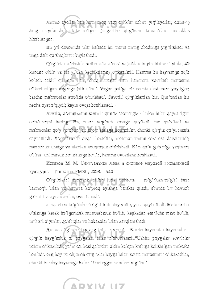 Ammo ayollar hali ham uzoq vaqt o’liklar uchun yig’laydilar; doira-&#34;) Jang maydonida halok bo’lgan jangchilar qirg’izlar tomonidan muqaddas hisoblangan. Bir yil davomida ular haftada bir marta uning chodiriga yig’ilishadi va unga dafn qo’shiqlarini kuylashadi. Qirg’izlar o’rtasida xotira oila a’zosi vafotidan keyin birinchi yilda, 40 kundan oldin va bir yildan kechiktirmay o’tkaziladi. Hamma bu bayramga oqib keladi: taklif qilingan ham, chaqirilmagan ham hammani xotirlash marosimi o’tkaziladigan vagonga jalb qiladi. Vagon poliga bir nechta dasturxon yoyilgan; barcha mehmonlar atrofida o’tirishadi. Savodli qirg’izlardan biri Qur’ondan bir necha oyat o’qiydi; keyin ovqat boshlanadi. - Avvalo, o’zingizning sevimli qirg’iz taomingiz - bulon bilan qaynatilgan qo’zichoqni bering. Bu bulon yog’och kosaga quyiladi, tuz qo’yiladi va mehmonlar qo’y go’shtini bu sho’r atalaga botiradilar, chunki qirg’iz qo’yi tuzsiz qaynatiladi. Xizmatkorlar ovqat beradilar, mehmonlarning o’zi esa davolanadi; mezbonlar chetga va ulardan uzoqroqda o’tirishadi. Kim qo’y go’shtiga yaqinroq o’tirsa, uni mayda bo’laklarga bo’lib, hamma ovqatlana boshlaydi. Исхаков М. М. Центральная Азия в системе мировой письменной культуры. – Ташкент: УМЭД, 2008. – 340 Qirg’izlarni tomosha qilish juda ochko’z - to’g’ridan-to’g’ri besh barmog’i bilan va hamma ko’proq eyishga harakat qiladi, shunda bir hovuch go’shtni chaynamasdan, ovqatlanadi. allaqachon to’g’ridan-to’g’ri butunlay yutib, yana qayt qiladi. Mehmonlar o’zlariga kerak bo’lganidek munosabatda bo’lib, kepkadan etarlicha mast bo’lib, turli xil o’yinlar, qo’shiqlar va hokazolar bilan zavqlanishadi. Ammo qirg’izlarning eng katta bayrami – Barcha bayramlar bayramdir – qirg’iz bayg’asida ot poygalari bilan nishonlanadi.“Ushbu poygalar sovrinlar uchun o’tkaziladi, ya’ni oti boshqalardan oldin kelgan kishiga kelishilgan mukofot beriladi. eng boy va olijanob qirg’izlar bayga bilan xotira marosimini o’tkazadilar, chunki bunday bayramga 5 dan 10 minggacha odam yig’iladi. 