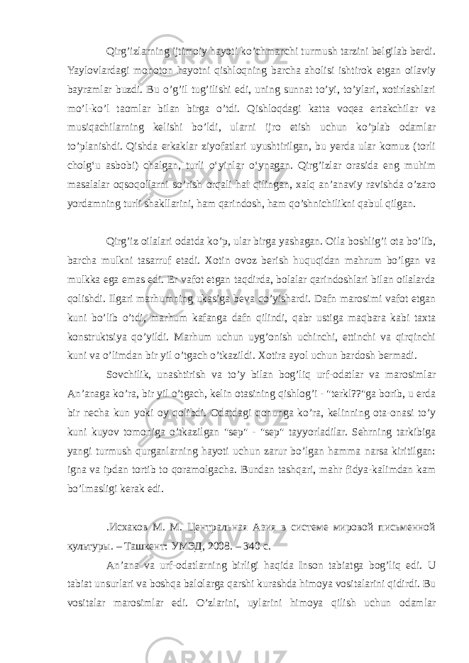 Qirg’izlarning ijtimoiy hayoti ko’chmanchi turmush tarzini belgilab berdi. Yaylovlardagi monoton hayotni qishloqning barcha aholisi ishtirok etgan oilaviy bayramlar buzdi. Bu o’g’il tug’ilishi edi, uning sunnat to’yi, to’ylari, xotirlashlari mo’l-ko’l taomlar bilan birga o’tdi. Qishloqdagi katta voqea ertakchilar va musiqachilarning kelishi bo’ldi, ularni ijro etish uchun ko’plab odamlar to’planishdi. Qishda erkaklar ziyofatlari uyushtirilgan, bu yerda ular komuz (torli cholgʻu asbobi) chalgan, turli oʻyinlar oʻynagan. Qirg’izlar orasida eng muhim masalalar oqsoqollarni so’rish orqali hal qilingan, xalq an’anaviy ravishda o’zaro yordamning turli shakllarini, ham qarindosh, ham qo’shnichilikni qabul qilgan. Qirg’iz oilalari odatda ko’p, ular birga yashagan. Oila boshlig’i ota bo’lib, barcha mulkni tasarruf etadi. Xotin ovoz berish huquqidan mahrum bo’lgan va mulkka ega emas edi. Er vafot etgan taqdirda, bolalar qarindoshlari bilan oilalarda qolishdi. Ilgari marhumning ukasiga beva qo’yishardi. Dafn marosimi vafot etgan kuni bo’lib o’tdi, marhum kafanga dafn qilindi, qabr ustiga maqbara kabi taxta konstruktsiya qo’yildi. Marhum uchun uyg’onish uchinchi, ettinchi va qirqinchi kuni va o’limdan bir yil o’tgach o’tkazildi. Xotira ayol uchun bardosh bermadi. Sovchilik, unashtirish va to’y bilan bog’liq urf-odatlar va marosimlar An’anaga ko’ra, bir yil o’tgach, kelin otasining qishlog’i - &#34;terkl??&#34;ga borib, u erda bir necha kun yoki oy qolibdi. Odatdagi qonunga ko’ra, kelinning ota-onasi to’y kuni kuyov tomoniga o’tkazilgan &#34;sep&#34; - &#34;sep&#34; tayyorladilar. Sehrning tarkibiga yangi turmush qurganlarning hayoti uchun zarur bo’lgan hamma narsa kiritilgan: igna va ipdan tortib to qoramolgacha. Bundan tashqari, mahr fidya-kalimdan kam bo’lmasligi kerak edi. .Исхаков М. М. Центральная Азия в системе мировой письменной культуры. – Ташкент: УМЭД, 2008. – 340 с. An’ana va urf-odatlarning birligi haqida Inson tabiatga bog’liq edi. U tabiat unsurlari va boshqa balolarga qarshi kurashda himoya vositalarini qidirdi. Bu vositalar marosimlar edi. O’zlarini, uylarini himoya qilish uchun odamlar 