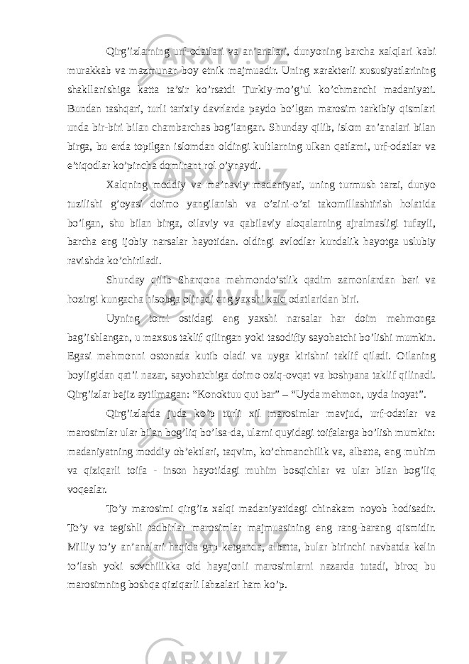 Qirg’izlarning urf-odatlari va an’analari, dunyoning barcha xalqlari kabi murakkab va mazmunan boy etnik majmuadir. Uning xarakterli xususiyatlarining shakllanishiga katta ta’sir ko’rsatdi Turkiy-mo’g’ul ko’chmanchi madaniyati. Bundan tashqari, turli tarixiy davrlarda paydo bo’lgan marosim tarkibiy qismlari unda bir-biri bilan chambarchas bog’langan. Shunday qilib, islom an’analari bilan birga, bu erda topilgan islomdan oldingi kultlarning ulkan qatlami, urf-odatlar va e’tiqodlar ko’pincha dominant rol o’ynaydi. Xalqning moddiy va ma’naviy madaniyati, uning turmush tarzi, dunyo tuzilishi g’oyasi doimo yangilanish va o’zini-o’zi takomillashtirish holatida bo’lgan, shu bilan birga, oilaviy va qabilaviy aloqalarning ajralmasligi tufayli, barcha eng ijobiy narsalar hayotidan. oldingi avlodlar kundalik hayotga uslubiy ravishda ko’chiriladi. Shunday qilib Sharqona mehmondo’stlik qadim zamonlardan beri va hozirgi kungacha hisobga olinadi eng yaxshi xalq odatlaridan biri. Uyning tomi ostidagi eng yaxshi narsalar har doim mehmonga bag’ishlangan, u maxsus taklif qilingan yoki tasodifiy sayohatchi bo’lishi mumkin. Egasi mehmonni ostonada kutib oladi va uyga kirishni taklif qiladi. Oilaning boyligidan qat’i nazar, sayohatchiga doimo oziq-ovqat va boshpana taklif qilinadi. Qirg’izlar bejiz aytilmagan: “Konoktuu qut bar” – “Uyda mehmon, uyda inoyat”. Qirg’izlarda juda ko’p turli xil marosimlar mavjud, urf-odatlar va marosimlar ular bilan bog’liq bo’lsa-da, ularni quyidagi toifalarga bo’lish mumkin: madaniyatning moddiy ob’ektlari, taqvim, ko’chmanchilik va, albatta, eng muhim va qiziqarli toifa - inson hayotidagi muhim bosqichlar va ular bilan bog’liq voqealar. To’y marosimi qirg’iz xalqi madaniyatidagi chinakam noyob hodisadir. To’y va tegishli tadbirlar marosimlar majmuasining eng rang-barang qismidir. Milliy to’y an’analari haqida gap ketganda, albatta, bular birinchi navbatda kelin to’lash yoki sovchilikka oid hayajonli marosimlarni nazarda tutadi, biroq bu marosimning boshqa qiziqarli lahzalari ham ko’p. 