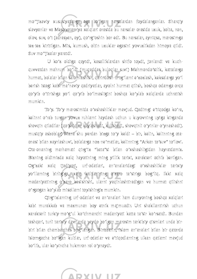 mo’’jizaviy xususiyatlarga ega bo’lgan narsalardan foydalanganlar. Sharqiy slavyanlar va Mesopotamiya xalqlari orasida bu narsalar orasida uzuk, bolta, non, olov, suv, o’t (adraspan, oy), qo’rg’oshin bor edi. Bu narsalar, ayniqsa, marosimga tez-tez kiritilgan. Mis, kumush, oltin uzuklar egasini yovuzlikdan himoya qildi. Suv mo’’jizalar yaratdi. U ko’z oldiga qaytdi, kasalliklardan shifo topdi, jonlandi va kuch- quvvatdan mahrum bo’ldi (muqaddas buloqlar suvi) Mehmondo’stlik, kattalarga hurmat, bolalar bilan salomlashish, qarindosh-urug’larni e’zozlash, keksalarga yo’l berish istagi kabi ma’naviy qadriyatlar, ayolni hurmat qilish, boshqa odamga orqa qo’yib o’tirishga yo’l qo’yib bo’lmasligini boshqa ko’plab xalqlarda uchratish mumkin. To’y. To’y marosimida o’xshashliklar mavjud. Qadimgi e’tiqodga ko’ra, kelinni o’rab turgan yovuz ruhlarni haydash uchun u kuyovning uyiga kirganda shovqin qiladilar (qo’shiqlar kuylashadi, kulishadi, shovqinli o’yinlar o’ynashadi). musiqiy asboblar) Mana shu yerdan bizga to’y keldi – bir, kelin, kelinning ota- onasi bilan xayrlashuvi, bolalarga noz-ne’matlar, kelinning “Arkan to’suv” to’lovi. Ota-onaning marhamati qirg’iz “bata”si bilan o’xshashligidan hayratdamiz. Bizning oldimizda xalq hayotining ming yillik tarixi, xarakteri ochib berilgan. Og’zaki xalq ijodiyoti, urf-odatlari, an’analaridagi o’xshashliklar tarixiy yo’llarning birligiga, xalq kultlarining o’zaro ta’siriga bog’liq. Ikki xalq madaniyatining o’zaro kesishishi, ularni yaqinlashtiradigan va hurmat qilishni o’rgatgan ko’plab misollarni topishingiz mumkin. Qirgʻizlarning urf-odatlari va anʼanalari ham dunyoning boshqa xalqlari kabi murakkab va mazmunan boy etnik majmuadir. Uni shakllantirish uchun xarakterli turkiy-mo’g’ul ko’chmanchi madaniyati katta ta’sir ko’rsatdi. Bundan tashqari, turli tarixiy davrlarda paydo bo’lgan marosim tarkibiy qismlari unda bir- biri bilan chambarchas bog’langan. Binobarin, islom an’analari bilan bir qatorda islomgacha bo’lgan kultlar, urf-odatlar va e’tiqodlarning ulkan qatlami mavjud bo’lib, ular ko’pincha hukmron rol o’ynaydi. 