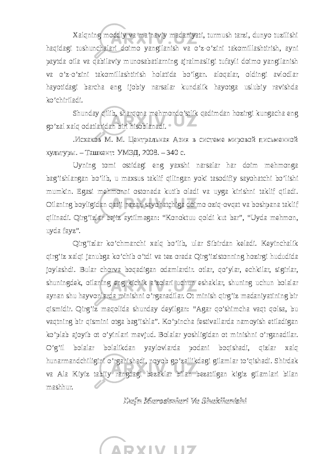 Xalqning moddiy va ma’naviy madaniyati, turmush tarzi, dunyo tuzilishi haqidagi tushunchalari doimo yangilanish va o’z-o’zini takomillashtirish, ayni paytda oila va qabilaviy munosabatlarning ajralmasligi tufayli doimo yangilanish va o’z-o’zini takomillashtirish holatida bo’lgan. aloqalar, oldingi avlodlar hayotidagi barcha eng ijobiy narsalar kundalik hayotga uslubiy ravishda ko’chiriladi. Shunday qilib, sharqona mehmondo’stlik qadimdan hozirgi kungacha eng go’zal xalq odatlaridan biri hisoblanadi. .Исхаков М. М. Центральная Азия в системе мировой письменной культуры. – Ташкент: УМЭД, 2008. – 340 с. Uyning tomi ostidagi eng yaxshi narsalar har doim mehmonga bag’ishlangan bo’lib, u maxsus taklif qilingan yoki tasodifiy sayohatchi bo’lishi mumkin. Egasi mehmonni ostonada kutib oladi va uyga kirishni taklif qiladi. Oilaning boyligidan qat’i nazar, sayohatchiga doimo oziq-ovqat va boshpana taklif qilinadi. Qirg’izlar bejiz aytilmagan: “Konoktuu qoldi kut bar”, “Uyda mehmon, uyda fayz”. Qirg’izlar ko’chmanchi xalq bo’lib, ular Sibirdan keladi. Keyinchalik qirg’iz xalqi janubga ko’chib o’tdi va tez orada Qirg’izistonning hozirgi hududida joylashdi. Bular chorva boqadigan odamlardir. otlar, qo’ylar, echkilar, sigirlar, shuningdek, oilaning eng kichik a’zolari uchun eshaklar, shuning uchun bolalar aynan shu hayvonlarda minishni o’rganadilar. Ot minish qirg’iz madaniyatining bir qismidir. Qirg’iz maqolida shunday deyilgan: “Agar qo’shimcha vaqt qolsa, bu vaqtning bir qismini otga bag’ishla”. Ko’pincha festivallarda namoyish etiladigan ko’plab ajoyib ot o’yinlari mavjud. Bolalar yoshligidan ot minishni o’rganadilar. O’g’il bolalar bolalikdan yaylovlarda podani boqishadi, qizlar xalq hunarmandchiligini o’rganishadi, noyob go’zallikdagi gilamlar to’qishadi. Shirdak va Ala Kiyiz tabiiy rangdagi bezaklar bilan bezatilgan kigiz gilamlari bilan mashhur. Dafn Marosimlari Va Shakllanishi 