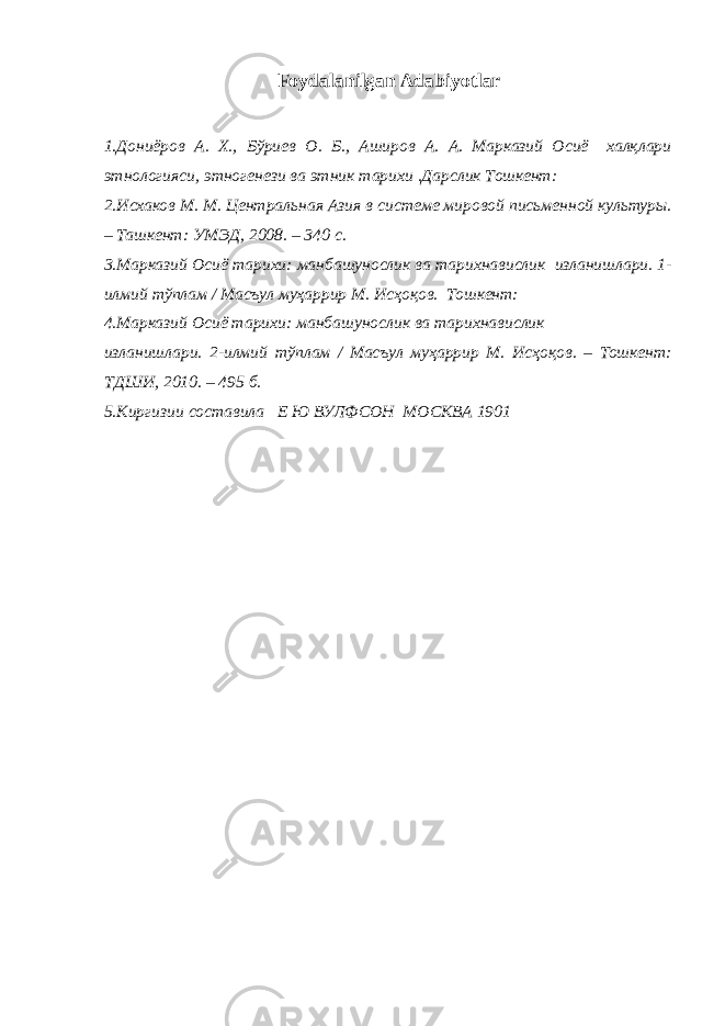 Foydalanilgan Adabiyotlar 1.Дониёров А. Х., Бўриев О. Б., Аширов А. А. Марказий Осиё халқлари этнологияси, этногенези ва этник тарихи .Дарслик Тошкент: 2.Исхаков М. М. Центральная Азия в системе мировой письменной культуры. – Ташкент: УМЭД, 2008. – 340 с. 3.Марказий Осиё тарихи: манбашунослик ва тарихнавислик изланишлари. 1- илмий тўплам / Масъул муҳаррир М. Исҳоқов. Тошкент: 4.Марказий Осиё тарихи: манбашунослик ва тарихнавислик изланишлари. 2-илмий тўплам / Масъул муҳаррир М. Исҳоқов. – Тошкент: ТДШИ, 2010. – 495 б. 5. Киргизии составила Е Ю ВУЛФСОН МОСКВА 1901 