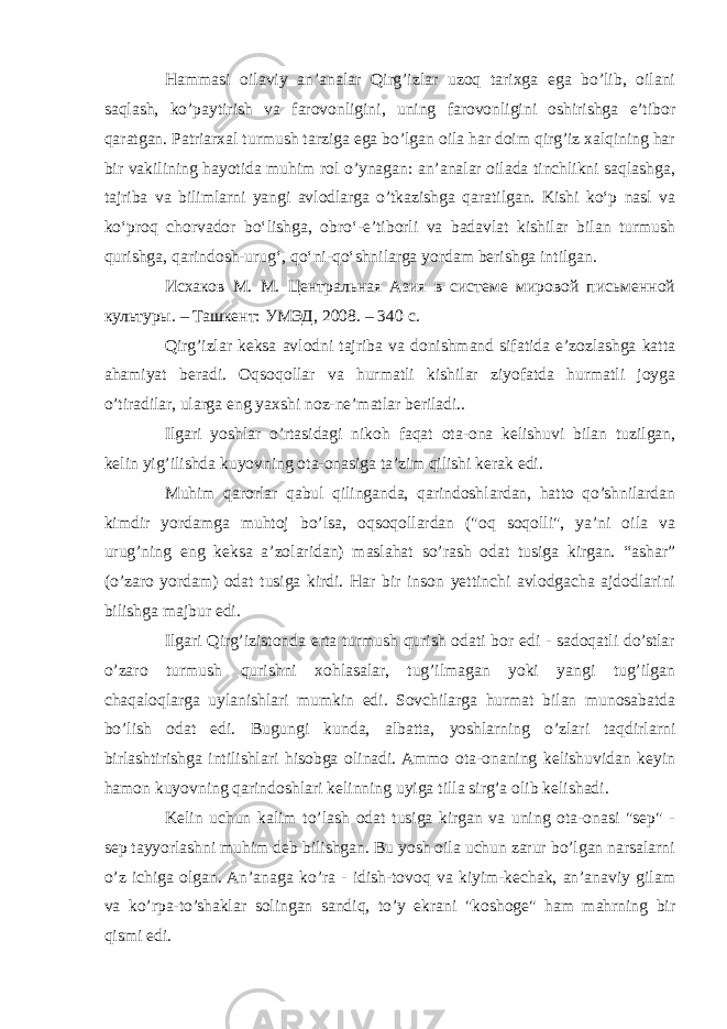 Hammasi oilaviy an’analar Qirg’izlar uzoq tarixga ega bo’lib, oilani saqlash, ko’paytirish va farovonligini, uning farovonligini oshirishga e’tibor qaratgan. Patriarxal turmush tarziga ega bo’lgan oila har doim qirg’iz xalqining har bir vakilining hayotida muhim rol o’ynagan: an’analar oilada tinchlikni saqlashga, tajriba va bilimlarni yangi avlodlarga o’tkazishga qaratilgan. Kishi koʻp nasl va koʻproq chorvador boʻlishga, obroʻ-eʼtiborli va badavlat kishilar bilan turmush qurishga, qarindosh-urugʻ, qoʻni-qoʻshnilarga yordam berishga intilgan. Исхаков М. М. Центральная Азия в системе мировой письменной культуры. – Ташкент: УМЭД, 2008. – 340 с. Qirg’izlar keksa avlodni tajriba va donishmand sifatida e’zozlashga katta ahamiyat beradi. Oqsoqollar va hurmatli kishilar ziyofatda hurmatli joyga o’tiradilar, ularga eng yaxshi noz-ne’matlar beriladi.. Ilgari yoshlar o’rtasidagi nikoh faqat ota-ona kelishuvi bilan tuzilgan, kelin yig’ilishda kuyovning ota-onasiga ta’zim qilishi kerak edi. Muhim qarorlar qabul qilinganda, qarindoshlardan, hatto qo’shnilardan kimdir yordamga muhtoj bo’lsa, oqsoqollardan (&#34;oq soqolli&#34;, ya’ni oila va urug’ning eng keksa a’zolaridan) maslahat so’rash odat tusiga kirgan. “ashar” (o’zaro yordam) odat tusiga kirdi. Har bir inson yettinchi avlodgacha ajdodlarini bilishga majbur edi. Ilgari Qirg’izistonda erta turmush qurish odati bor edi - sadoqatli do’stlar o’zaro turmush qurishni xohlasalar, tug’ilmagan yoki yangi tug’ilgan chaqaloqlarga uylanishlari mumkin edi. Sovchilarga hurmat bilan munosabatda bo’lish odat edi. Bugungi kunda, albatta, yoshlarning o’zlari taqdirlarni birlashtirishga intilishlari hisobga olinadi. Ammo ota-onaning kelishuvidan keyin hamon kuyovning qarindoshlari kelinning uyiga tilla sirg’a olib kelishadi. Kelin uchun kalim to’lash odat tusiga kirgan va uning ota-onasi &#34;sep&#34; - sep tayyorlashni muhim deb bilishgan. Bu yosh oila uchun zarur bo’lgan narsalarni o’z ichiga olgan. An’anaga ko’ra - idish-tovoq va kiyim-kechak, an’anaviy gilam va ko’rpa-to’shaklar solingan sandiq, to’y ekrani &#34;koshoge&#34; ham mahrning bir qismi edi. 