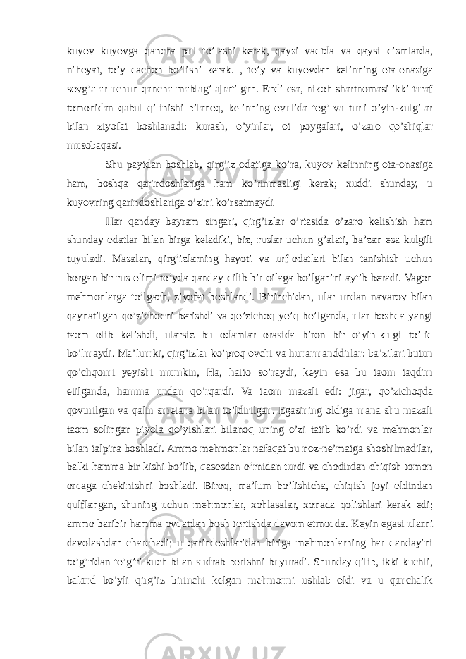 kuyov kuyovga qancha pul to’lashi kerak, qaysi vaqtda va qaysi qismlarda, nihoyat, to’y qachon bo’lishi kerak. , to’y va kuyovdan kelinning ota-onasiga sovg’alar uchun qancha mablag’ ajratilgan. Endi esa, nikoh shartnomasi ikki taraf tomonidan qabul qilinishi bilanoq, kelinning ovulida tog’ va turli o’yin-kulgilar bilan ziyofat boshlanadi: kurash, o’yinlar, ot poygalari, o’zaro qo’shiqlar musobaqasi. Shu paytdan boshlab, qirg’iz odatiga ko’ra, kuyov kelinning ota-onasiga ham, boshqa qarindoshlariga ham ko’rinmasligi kerak; xuddi shunday, u kuyovning qarindoshlariga o’zini ko’rsatmaydi Har qanday bayram singari, qirg’izlar o’rtasida o’zaro kelishish ham shunday odatlar bilan birga keladiki, biz, ruslar uchun g’alati, ba’zan esa kulgili tuyuladi. Masalan, qirg’izlarning hayoti va urf-odatlari bilan tanishish uchun borgan bir rus olimi to’yda qanday qilib bir oilaga bo’lganini aytib beradi. Vagon mehmonlarga to’lgach, ziyofat boshlandi. Birinchidan, ular undan navarov bilan qaynatilgan qo’zichoqni berishdi va qo’zichoq yo’q bo’lganda, ular boshqa yangi taom olib kelishdi, ularsiz bu odamlar orasida biron bir o’yin-kulgi to’liq bo’lmaydi. Ma’lumki, qirg’izlar ko’proq ovchi va hunarmanddirlar: ba’zilari butun qo’chqorni yeyishi mumkin, Ha, hatto so’raydi, keyin esa bu taom taqdim etilganda, hamma undan qo’rqardi. Va taom mazali edi: jigar, qo’zichoqda qovurilgan va qalin smetana bilan to’ldirilgan. Egasining oldiga mana shu mazali taom solingan piyola qo’yishlari bilanoq uning o’zi tatib ko’rdi va mehmonlar bilan talpina boshladi. Ammo mehmonlar nafaqat bu noz-ne’matga shoshilmadilar, balki hamma bir kishi bo’lib, qasosdan o’rnidan turdi va chodirdan chiqish tomon orqaga chekinishni boshladi. Biroq, ma’lum bo’lishicha, chiqish joyi oldindan qulflangan, shuning uchun mehmonlar, xohlasalar, xonada qolishlari kerak edi; ammo baribir hamma ovqatdan bosh tortishda davom etmoqda. Keyin egasi ularni davolashdan charchadi; u qarindoshlaridan biriga mehmonlarning har qandayini to’g’ridan-to’g’ri kuch bilan sudrab borishni buyuradi. Shunday qilib, ikki kuchli, baland bo’yli qirg’iz birinchi kelgan mehmonni ushlab oldi va u qanchalik 