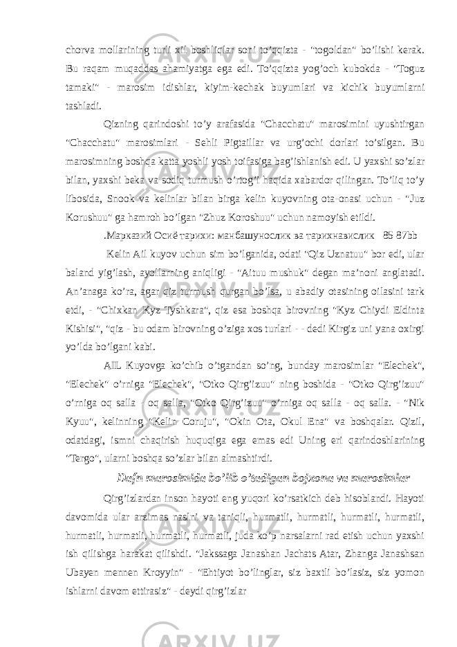 chorva mollarining turli xil boshliqlar soni to’qqizta - &#34;togoldan&#34; bo’lishi kerak. Bu raqam muqaddas ahamiyatga ega edi. To’qqizta yog’och kubokda - &#34;Toguz tamaki&#34; - marosim idishlar, kiyim-kechak buyumlari va kichik buyumlarni tashladi. Qizning qarindoshi to’y arafasida &#34;Chacchatu&#34; marosimini uyushtirgan &#34;Chacchatu&#34; marosimlari - Sehli Pigtaillar va urg’ochi dorlari to’silgan. Bu marosimning boshqa katta yoshli yosh toifasiga bag’ishlanish edi. U yaxshi so’zlar bilan, yaxshi beka va sodiq turmush o’rtog’i haqida xabardor qilingan. To’liq to’y libosida, Snook va kelinlar bilan birga kelin kuyovning ota-onasi uchun - &#34;Juz Korushuu&#34; ga hamroh bo’lgan &#34;Zhuz Koroshuu&#34; uchun namoyish etildi. .Марказий Осиё тарихи: манбашунослик ва тарихнавислик 85 87bb Kelin Ail kuyov uchun sim bo’lganida, odati &#34;Qiz Uznatuu&#34; bor edi, ular baland yig’lash, ayollarning aniqligi - &#34;Aituu mushuk&#34; degan ma’noni anglatadi. An’anaga ko’ra, agar qiz turmush qurgan bo’lsa, u abadiy otasining oilasini tark etdi, - &#34;Chixkan Kyz Tyshkara&#34;, qiz esa boshqa birovning &#34;Kyz Chiydi Eldinta Kishisi&#34;, &#34;qiz - bu odam birovning o’ziga xos turlari - - dedi Kirgiz uni yana oxirgi yo’lda bo’lgani kabi. AIL Kuyovga ko’chib o’tgandan so’ng, bunday marosimlar &#34;Elechek&#34;, &#34;Elechek&#34; o’rniga &#34;Elechek&#34;, &#34;Otko Qirg’izuu&#34; ning boshida - &#34;Otko Qirg’izuu&#34; o’rniga oq salla - oq salla, &#34;Otko Qirg’izuu&#34; o’rniga oq salla - oq salla. - &#34;Nik Kyuu&#34;, kelinning &#34;Kelin Coruju&#34;, &#34;Okin Ota, Okul Ena&#34; va boshqalar. Qizil, odatdagi, ismni chaqirish huquqiga ega emas edi Uning eri qarindoshlarining &#34;Tergo&#34;, ularni boshqa so’zlar bilan almashtirdi. Dafn marosimida bo’lib o’tadigan bojxona va marosimlar Qirg’izlardan inson hayoti eng yuqori ko’rsatkich deb hisoblandi. Hayoti davomida ular arzimas naslni va taniqli, hurmatli, hurmatli, hurmatli, hurmatli, hurmatli, hurmatli, hurmatli, hurmatli, juda ko’p narsalarni rad etish uchun yaxshi ish qilishga harakat qilishdi. &#34;Jakssaga Janashan Jachats Atar, Zhanga Janashsan Ubayen mennen Kroyyin&#34; - &#34;Ehtiyot bo’linglar, siz baxtli bo’lasiz, siz yomon ishlarni davom ettirasiz&#34; - deydi qirg’izlar 