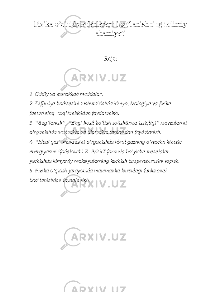 Fizika o’qitishda fanlararo bog’lanishning ta&#39;limiy ahamiyati Reja: 1. Oddiy va murakkab moddalar. 2. Diffuziya hodisasini tushuntirishda kimyo, biologiya va fizika fanlarining bog’lanishidan foydalanish. 3. “Bug’lanish”, “Bug’ hosil bo’lish solishtirma issiqligi” mavzularini o’rganishda zoologiya va biologiya fanlaridan foydalanish. 4. “Ideal gaz” mavzusini o’rganishda ideal gazning o’rtacha kinetic energiyasini ifodalovchi E=3/2 kT formula bo’yicha masalalar yechishda kimyoviy reaksiyalarning kechish tempereturasini topish. 5. Fizika o’qitish jarayonida matematika kursidagi funksional bog’lanishdan foydalanish. 
