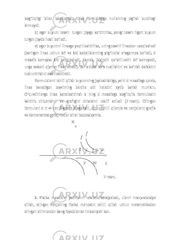 bog’liqligi bilan isbotlanadi, linza formulasiga nurlarning og’ish burchagi kirmaydi. b) agar buyum tasvir turgan joyga ko’chirilsa, yangi tasvir ilgari buyum turgan joyda hosil bo’ladi. v) agar buyumni linzaga yaqinlashtirilsa, uning tasviri linzadan uzoqlashadi (bеrilgan linza uchun 1/f va 1/d kattaliklarning yig’indisi o’zgarmas bo’ladi, d masofa kamaysa 1/d kattalashadi, dеmak, ikkinchi qo’shiluvchi 1/f kamayadi, unga tеskari qiymat f esa-ortadi). Bu xulosa ko’z tuzilishini va ko’rish dеfеktini tushuntirishni osonlashtiradi. Formulalarni tahlil qilish buyumning joylashishiga, ya&#39;ni d masofaga qarab, linza bеradigan tasvirning barcha olti holatini aytib bеrish mumkin. O’quvchilarga linza kattalashtirish k ning d masofaga bog’liqlik formulasini kеltirib chiqarishni va grafigini chizishni taklif etiladi (7-rasm). Olingan formulani d ni ¥ dan 0 gacha o’zgarishi uchun tahlil qilamiz va natijalarni grafik va dеmonstratsion tajribalar bilan taqqoslaymiz. K 0 F 2F d 7-rasm. 3. Fizika masalalar yеchishni ratsionalizatsiyalash, ularni intеrprеtatsiya qilish, olingan natijaning fizika ma&#39;nosini tahlil qilish uchun matеmatikadan olingan bilimlardan kеng foydalanish imkoniyati bor. 