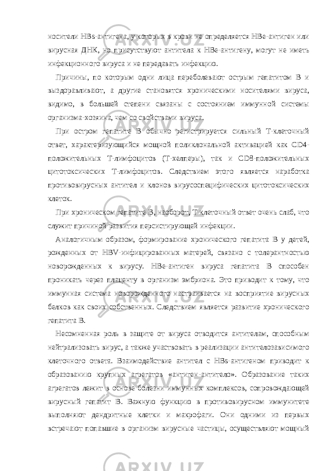 носители HBs-антигена, у которых в крови не определяется HBe-антиген или вирусная ДНК, но присутствуют антитела к HBe-антигену, могут не иметь инфекционного вируса и не передавать инфекцию. Причины, по которым одни лица переболевают острым гепатитом B и выздоравливают, а другие становятся хроническими носителями вируса, видимо, в большей степени связаны с состоянием иммунной системы организма-хозяина, чем со свойствами вируса. При остром гепатите B обычно регистрируется сильный T-клеточный ответ, характеризующийся мощной поликлональной активацией как CD4- положительных T-лимфоцитов (T-хелперы), так и CD8-положительных цитотоксических T-лимфоцитов. Следствием этого является наработка противовирусных антител и клонов вирусоспецифических цитотоксических клеток. При хроническом гепатите В, наоборот, T-клеточный ответ очень слаб, что служит причиной развития персистирующей инфекции. Аналогичным образом, формирование хронического гепатита B у детей, рожденных от HBV-инфицированных матерей, связано с толерантностью новорожденных к вирусу. HBe-антиген вируса гепатита B способен проникать через плаценту в организм эмбриона. Это приводит к тому, что иммунная система новорожденного настраивается на восприятие вирусных белков как своих собственных. Следствием является развитие хронического гепатита B. Несомненная роль в защите от вируса отводится антителам, способным нейтрализовать вирус, а также участвовать в реализации антителозависимого клеточного ответа. Взаимодействие антител с HBs-антигеном приводит к образованию крупных агрегатов «антиген-антитело». Образование таких агрегатов лежит в основе болезни иммунных комплексов, сопровождающей вирусный гепатит B. Важную функцию в противовирусном иммунитете выполняют дендритные клетки и макрофаги. Они одними из первых встречают попавшие в организм вирусные частицы, осуществляют мощный 