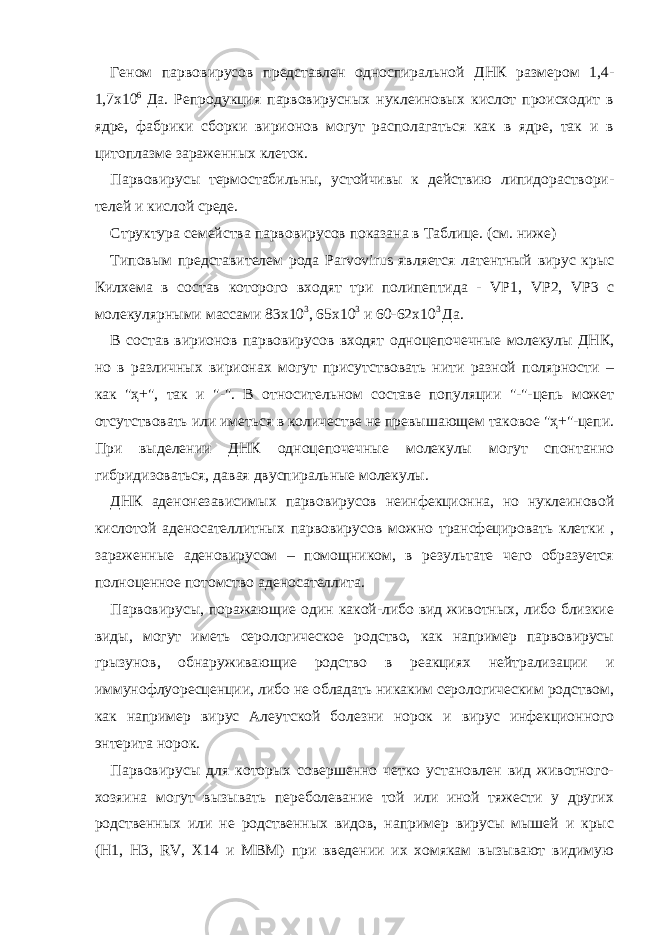 Геном парвовирусов представлен односпиральной ДНК размером 1,4- 1,7х10 6 Да. Репродукция парвовирусных нуклеиновых кислот происходит в ядре, фабрики сборки вирионов могут располагаться как в ядре, так и в цитоплазме зараженных клеток. Парвовирусы термостабильны, устойчивы к действию липидораствори- телей и кислой среде. Структура семейства парвовирусов показана в Таблице. (см. ниже) Типовым представителем рода Parvovirus является латентный вирус крыс Килхема в состав которого входят три полипептида - VP1, VP 2, VP 3 c молекулярными массами 83х10 3 , 65х10 3 и 60-62х10 3 Да. В состав вирионов парвовирусов входят одноцепочечные молекулы ДНК, но в различных вирионах могут присутствовать нити разной полярности – как &#34;ҳ+&#34;, так и &#34;-&#34;. В относительном составе популяции &#34;-&#34;-цепь может отсутствовать или иметься в количестве не превышающем таковое &#34;ҳ+&#34;-цепи. При выделении ДНК одноцепочечные молекулы могут спонтанно гибридизоваться, давая двуспиральные молекулы. ДНК аденонезависимых парвовирусов неинфекционна, но нуклеиновой кислотой аденосателлитных парвовирусов можно трансфецировать клетки , зараженные аденовирусом – помощником, в результате чего образуется полноценное потомство аденосателлита. Парвовирусы, поражающие один какой-либо вид животных, либо близкие виды, могут иметь серологическое родство, как например парвовирусы грызунов, обнаруживающие родство в реакциях нейтрализации и иммунофлуоресценции, либо не обладать никаким серологическим родством, как например вирус Алеутской болезни норок и вирус инфекционного энтерита норок. Парвовирусы для которых совершенно четко установлен вид животного- хозяина могут вызывать переболевание той или иной тяжести у других родственных или не родственных видов, например вирусы мышей и крыс (Н1, Н3, RV, Х14 и МВМ) при введении их хомякам вызывают видимую 