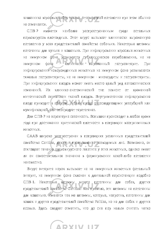 кишечника взрослых собак таковы, что видимой патологии при этом обычно не отмечается. СПВ-2 является наиболее распространенным среди остальных парвовирусов плотоядных. Этот вирус вызывает клинически выраженную патологию у всех представителей семейства собачьих. Некоторые штаммы патогенны для куньих и кошачьих. При инфицировании взрослых животных на иммунном фоне развивается субклиническое переболевание, на не иммунном фоне - клинически выраженный гастроэнтерит. При инфицировании новорожденных животных на иммунном фоне развиваются тяжелые гастроэнтериты, на не иммунном - миокардиты и гастроэнтериты. При инфицировании плодов может иметь место целый ряд патологических изменений. Их клинико-анатомический тип зависит от временн о й митотической активности тканей плодов. Внутриматочное инфицирование плода приводит к абортам, гибели плода с последующими резорбцией или мумификацией, или опосредует тератогенез. Для СПВ-2 не характерна сезонность. Вспышки происходят в любое время года при достижении критической плотности в популяции восприимчивых животных. СААВ широко распространен в популяциях различных представителей семейства Canidae, диких и промышленно разводимых лис. Возможно, он отягощает течение аденовирусного гепатита у этих животных, однако имеет ли он самостоятельное значение в формировании какой-либо патологии неизвестно. Вирус энтерита норок вызывает на не иммунных животных фатальный энтерит, на иммунном фоне склонен к длительной персистенции подобно СПВ-1. Некоторые штаммы вируса патогенны для собак, других представителей семейства Canidae. Как правило, эти штаммы не патогенны для кошачьих. Имеются так же штаммы, которые, напротив, патогенны для кошек и других представителей семейства Felidae, но не для собак и других псовых. Здесь следует отметить, что до сих пор нельзя считать четко 