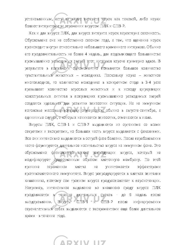 установленным, есть ли вирус энтерита норок как таковой, либо норки болеют энтеритом при заражении вирусом ПЛК и СПВ-2. Как и для вируса ПЛК, для вируса энтерита норок характерна сезонность. Обусловлена она не собственно сезоном года, а тем, что щенение норок происходит внутри относительно небольшого временного интервала. Обычно его продолжительность не более 4 недель, для подавляющего большинства промышленно разводимых зверей этот интервал короче примерно вдвое. В результате в популяции одномоментно появляется большое количество чувствительных животных – молодняка. Поскольку норка – животное многоплодное, то количество молодняка в конкретном стаде в 3-4 раза превышает количество взрослых животных и к исходу циркуляции колостральных антител в популяциях промышленно разводимых зверей создается идеальная для развития эпизоотии ситуация. На не иммунном поголовье массовые вспышки отмечаются, обычно в августе-сентябре, а единичные случаи, с которых начинается эпизоотия, отмечаются в июле. Вирусы ПЛК, СПВ-1 и СПВ-2 выделяются из организма со всеми секретами и экскретами, но большая часть вируса выделяется с фекалиями. Все они интенсивно выделяются в острой фазе болезни. После переболевания часто формируется длительное носительство вируса на иммунном фоне. Это обусловлено физиологией цикла репродукции вируса, который не модифицирует существенным образом клеточную мембрану. По этой причине зараженная клетка не уничтожается эффекторами противоклеточного иммунитета. Вирус репродуцируется в клетках эпителия кишечника, поэтому сам тропизм вируса предрасполагает к персистенции. Например, интенсивное выделение во внешнюю среду вируса ПЛК продолжается в течение длительных сроков - до 6 недель после выздоровления. Вирусы СПВ-1 и СПВ-2 после инфицирования серонегативных собак выделяются с экскрементами еще более длительное время - в течение года. 