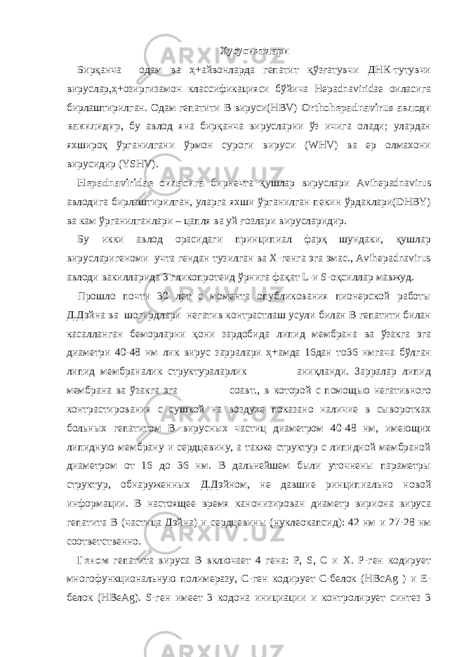 Хусусиятлари Бирқанча одам ва ҳ+айвонларда гепатит қўзғатувчи ДНК-тутувчи вируслар,ҳ+озиргизамон классификацияси бўйича Hepadnaviridae оиласига бирлаштирилган. Одам гепатити В вируси(HBV) Orthohepadnavirus авлоди вакилидир , бу авлод яна бирқанча вирусларни ўз ичига олади; улардан яхшироқ ўрганилгани ўрмон суроги вируси (WHV) ва ер олмахони вирусидир (YSHV). Hepadnaviridae оиласига бирнечта қушлар вируслари Avihepadnavirus авлодига бирлаштирилган, уларга яхши ўрганилган пекин ўрдаклари(DHBY) ва кам ўрганилганлари – цапля ва уй ғозлари вирусларидир. Бу икки авлод орасидаги принципиал фарқ шундаки, қушлар вирусларигеноми учта гендан тузилган ва Х-генга эга эмас., Avihepadnavirus авлоди вакилларида 3 гликопротеид ўрнига фақат L-и S-оқсиллар мавжуд. Прошло почти 30 лет с момента опубликования пионерской работы Д.Дэйна ва шогирдлари негатив контрастлаш усули билан В гепатити билан касалланган беморларни қони зардобида липид мембрана ва ўзакга эга диаметри 40-48 нм лик вирус зарралари ҳ+амда 16дан то36 нмгача бўлган липид мембраналик структураларлик аниқланди. Зарралар липид мембрана ва ўзакга эга соавт., в которой с помощью негативного контрастирования с сушкой на воздухе показано наличие в сыворотках больных гепатитом B вирусных частиц диаметром 40-48 нм, имеющих липидную мембрану и сердцевину, а также структур с липидной мембраной диаметром от 16 до 36 нм. В дальнейшем были уточнены параметры структур, обнаруженных Д.Дэйном, не давшие ринципиально новой информации. В настоящее время канонизирован диаметр вириона вируса гепатита В (частица Дэйна) и сердцевины (нуклеокапсид): 42 нм и 27-28 нм соответственно. Геном гепатита вируса В включает 4 гена: Р, S, С и X. Р-ген кодирует многофункциональную полимеразу, С-ген кодирует С-белок (НВсАg ) и E- белок (HBeAg). S-ген имеет 3 кодона инициации и контролирует синтез 3 