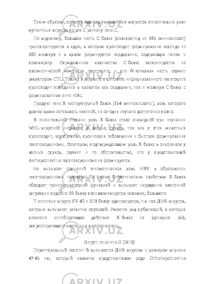 Таким образом, остается еще ряд нерешенных вопросов относительно роли мутантных вирусов по pre-C региону гена С. По-видимому, большая часть С-белка (полипептид из 183 аминокислот) транспортируется в ядро, в котором происходит формирование капсида из 180 молекул и в целом формируется сердцевина, содержащая геном и полимеразу. Определенное количество С-белка экспонируется на плазматической мембране гепатоцита, и его N-концевая часть служит рецептором СТL. Только в результате цитолиза инфицированного гепатоцита происходит попадание в кровоток как сердцевин, так и молекул С-белка с формированием анти-НВс. Продукт гена Х-неструктурный белок (154 аминокислоты), роль которого долгое время оставалась неясной, на сегодня изучена достаточно полно. В значительной степени роль Х-белка стала очевидной при изучении WHL-вирусной инфекции у лесных сурков, так как у этих животных происходит, как правило, хронизация заболевания и быстрое формирование гепатокарциномы. Фактором, подтверждающим роль Х-белка в онкогенезе у лесных сурков, служит и то обстоятельство, что у представителей Avihepadnavirus гепатокарцинома не формируется. Не вызывает сомнений этиологическая роль HBV в образовании гепатокарциномы человека. По своим биологическим свойствам Х-белок обладает трансактиваторной функцией и вызывает нарушение клеточной регуляции подобно Е6 белку папилломавирусов человека, большого Т-антигена вируса SV-40 и EIB белку аденовирусов, т.е. тех ДНК-вирусов, которые вызывают развитие опухолей. Имеется ряд публикаций, в которых показано ингибирующее действие Х-белка на функцию р53, репрессирующего клеточные протоонкогены. Вирус гепатита Б (ВГB) Парентеральный гепатит B вызывается ДНК-вирусом с размером вириона 42-45 нм, который является представителем рода Orthohepadnavirus 