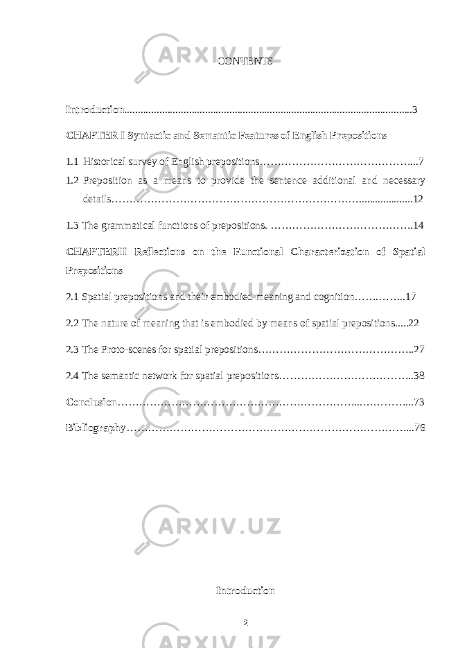 CONTENTS Introduction ...........................................................................................................3 CHAPTER I Syntactic and Semantic Features of English Prepositions 1.1 Historical survey of English prepositions……………………………………...7 1.2 Preposition as a means to provide the sentence additional and necessary details……………………………………………………………....................12 1.3 The grammatical functions of prepositions. ………………………………….14 CHAPTERII Reflections on the Functional Characterization of Spatial Prepositions 2.1 Spatial prepositions and their embodied meaning and cognition…….……..17 2.2 The nature of meaning that is embodied by means of spatial prepositions.....22 2.3 The Proto-scenes for spatial prepositions……………………………………..27 2.4 The semantic network for spatial prepositions………………………………..38 Conclusion …………………………………………………………...…………...73 Bibliography ……………………………………………………………………...76 Introduction 2 