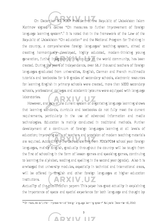 On December 10, 2012 President of the Republic of Uzbekistan Islam Karimov signed a decree “On measures to further improvement of foreign language learning system”. 1 It is noted that in the framework of the Law of the Republic of Uzbekistan “On education” and the National Program for Training in the country, a comprehensive foreign languages’ teaching system, aimed at creating harmoniously developed, highly educated, modern-thinking young generation, further integration of the country to the world community, has been created. During the years of independence, over 51.7 thousand teachers of foreign languages graduated from universities, English, German and French multimedia tutorials and textbooks for 5-9 grades of secondary schools, electronic resources for learning English in primary schools were created, more than 5000 secondary schools, professional colleges and academic lyceums were equipped with language laboratories. However, analysis of the current system of organizing language learning shows that learning standards, curricula and textbooks do not fully meet the current requirements, particularly in the use of advanced information and media technologies. Education is mainly conducted in traditional methods. Further development of a continuum of foreign languages learning at all levels of education; improving skills of teachers and provision of modern teaching materials are required. According to the decree, starting from 2013/2014 school year foreign languages, mainly English, gradually throughout the country will be taught from the first of schooling in the form of lesson-games and speaking games, continuing to learning the alphabet, reading and spelling in the second year (grade). Also it is envisaged that university modules, especially in technical and international areas, will be offered in English and other foreign languages at higher education institutions. Actuality of the qualification paper: This paper has great actuality in explaining the importance of space and spatial experience for both language and thought by 1 “On measures to further improvement of foreign language learning system” Xalqso’zi December 10, 2012. 3 
