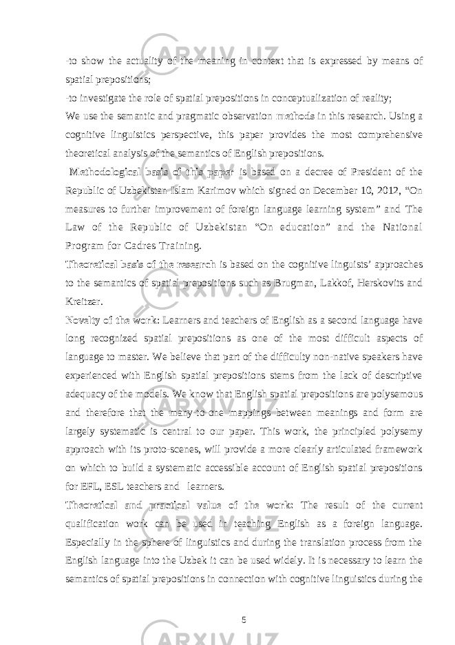 -to show the actuality of the meaning in context that is expressed by means of spatial prepositions; -to investigate the role of spatial prepositions in conceptualization of reality; We use the semantic and pragmatic observation methods in this research. Using a cognitive linguistics perspective, this paper provides the most comprehensive theoretical analysis of the semantics of English prepositions. Methodological basis of this paper is based on a decree of President of the Republic of Uzbekistan Islam Karimov which signed on December 10, 2012, “On measures to further improvement of foreign language learning system ” and The Law of the Republic of Uzbekistan “On education” and the National Program for Cadres Training. Theoretical basis of the research is based on the cognitive linguists’ approaches to the semantics of spatial prepositions such as Brugman, Lakkof, Herskovits and Kreitzer. Novelty of the work : Learners and teachers of English as a second language have long recognized spatial prepositions as one of the most difficult aspects of language to master. We believe that part of the difficulty non-native speakers have experienced with English spatial prepositions stems from the lack of descriptive adequacy of the models. We know that English spatial prepositions are polysemous and therefore that the many-to-one mappings between meanings and form are largely systematic is central to our paper. This work, the principled polysemy approach with its proto-scenes, will provide a more clearly articulated framework on which to build a systematic accessible account of English spatial prepositions for EFL, ESL teachers and learners. Theoretical and practical value of the work: The result of the current qualification work can be used in teaching English as a foreign language. Especially in the sphere of linguistics and during the translation process from the English language into the Uzbek it can be used widely. It is necessary to learn the semantics of spatial prepositions in connection with cognitive linguistics during the 5 