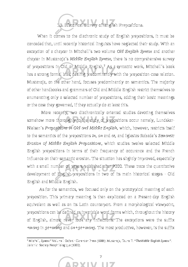  1.3. Historical Survey of English Prepositions. When it comes to the diachronic study of English prepositions, it must be conceded that, until recently historical linguists have neglected their study. With an exception of a chapter in Mitchell´s two volume Old English Syntax and another chapter in Mustanoja´s Middle English Syntax , there is no comprehensive survey of prepositions in Old or Middle English. 2 As a   syntactic work, Mitchell´s book has a strong formal bias, dealing predominantly with the preposition-case relation. Mustanoja, on the other hand, focuses predominantly on semantics. The majority of other handbooks and grammars of Old and Middle English restrict themselves to enumerating only a selected number of prepositions, adding their basic meanings or the case they governed, if they actually do at least this. More recently, two diachronically oriented studies devoting themselves somehow more thoroughly to the study of prepositions occur namely, Lundskar- Nielsen´s Prepositions in Old and Middle English , which, however, restricts itself to the semantics of the prepositions in , on and at , and Iglesias-Rabade´s Semantic Erosion of Middle English Prepositions , which studies twelve selected Middle English prepositions in terms of their frequency of occurance and the French influence on their semantic erosion. The situation has slightly improved, especially with a   small number of papers published after 2000. These trace the quantitative development of English prepositions in two of its main historical stages - Old English and Middle English. As for the semantics, we focused only on the prototypical meaning of each preposition. This primary meaning is then explicated on a Present-day English equivalent as well as on its Latin counterpart. From a morphological viewpoint, prepositions can be defined as invariable word forms which, throughout the history of English, almost never took any inflections. The exceptions were the suffix + mang in ge+mang and on+ge+mang . The most productive, however, is the suffix 2 Mitchell, Syntax” Volume I Oxford: Clarendon Press (1985). Mustanoja, Tauno F. “TheMiddle English Syntax” . Helsinki: Society Neophilologique (1960). 7 