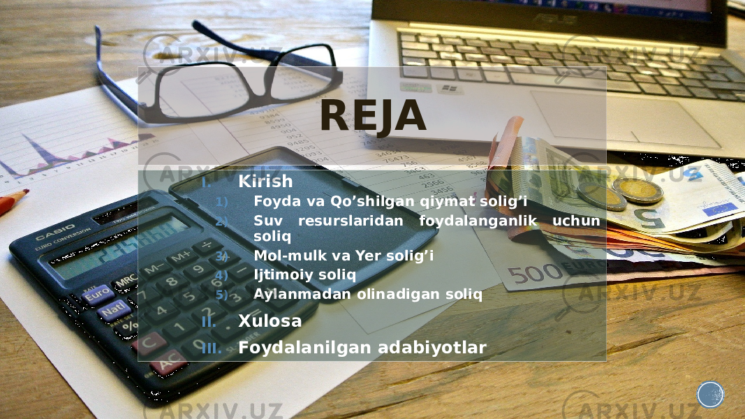 REJA I. Kirish 1) Foyda va Qo’shilgan qiymat solig’i 2) Suv resurslaridan foydalanganlik uchun soliq 3) Mol-mulk va Yer solig’i 4) Ijtimoiy soliq 5) Aylanmadan olinadigan soliq II. Xulosa III. Foydalanilgan adabiyotlar 