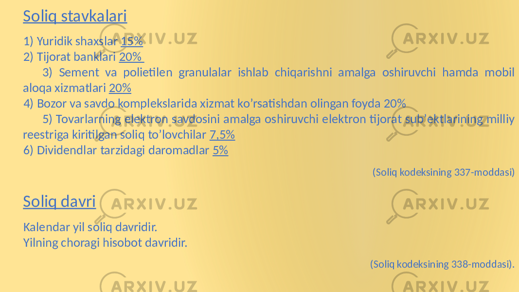 Soliq stavkalari 1) Yuridik shaxslar 15% 2) Tijorat banklari 20% 3) Sement va polietilen granulalar ishlab chiqarishni amalga oshiruvchi hamda mobil aloqa xizmatlari 20% 4) Bozor va savdo komplekslarida xizmat koʼrsatishdan olingan foyda 20% 5) Tovarlarning elektron savdosini amalga oshiruvchi elektron tijorat subʼektlarining milliy reestriga kiritilgan soliq toʼlovchilar 7,5% 6) Dividendlar tarzidagi daromadlar 5% (Soliq kodeksining 337-moddasi) Soliq davri Kalendar yil soliq davridir. Yilning choragi hisobot davridir. (Soliq kodeksining 338-moddasi). 