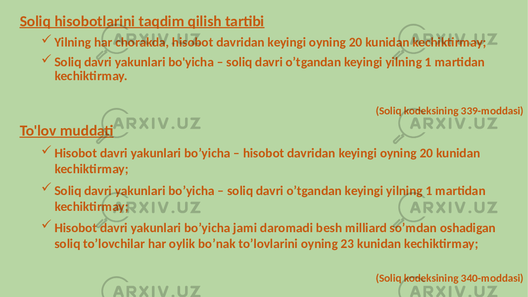 Soliq hisobotlarini taqdim qilish tartibi  Yilning har chorakda, hisobot davridan keyingi oyning 20 kunidan kechiktirmay;  Soliq davri yakunlari bo&#39;yicha – soliq davri oʼtgandan keyingi yilning 1 martidan kechiktirmay. (Soliq kodeksining 339-moddasi) To&#39;lov muddati  Hisobot davri yakunlari boʼyicha – hisobot davridan keyingi oyning 20 kunidan kechiktirmay;  Soliq davri yakunlari boʼyicha – soliq davri oʼtgandan keyingi yilning 1 martidan kechiktirmay;  Hisobot davri yakunlari boʼyicha jami daromadi besh milliard soʼmdan oshadigan soliq toʼlovchilar har oylik boʼnak toʼlovlarini oyning 23 kunidan kechiktirmay; (Soliq kodeksining 340-moddasi) 