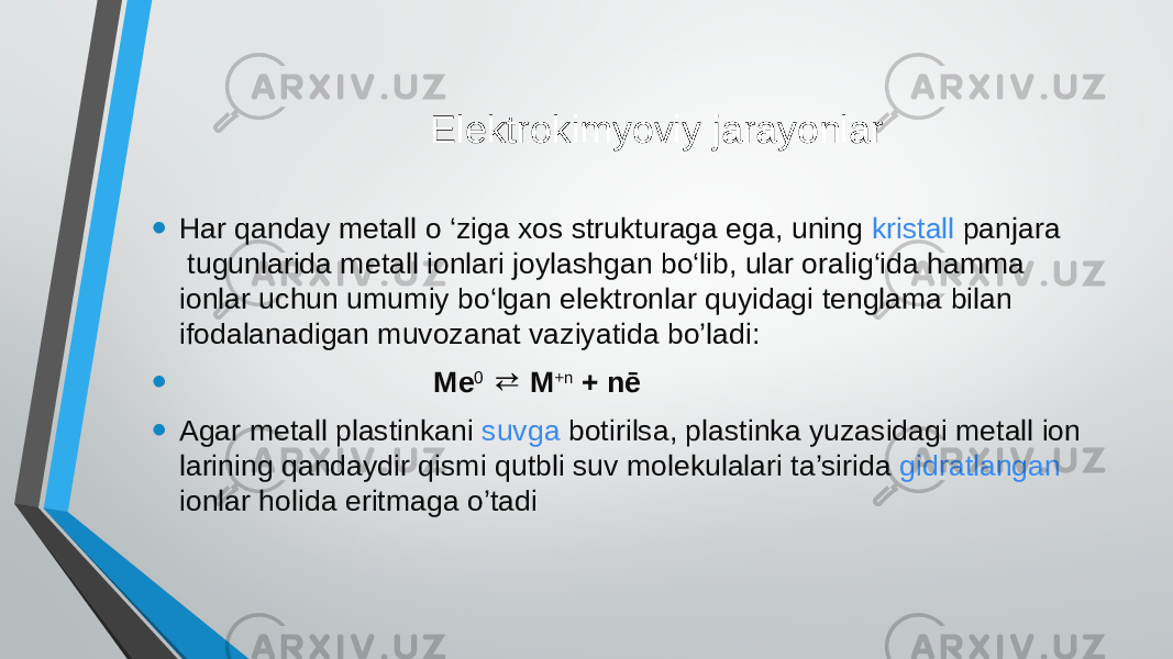  Elektrokimyoviy jarayonlar • Har qanday metall o ‘ziga xos strukturaga ega, uning  kristall panjara  tugunlarida metall ionlari joylashgan bo‘lib, ular oralig‘ida hamma ionlar uchun umumiy bo‘lgan elektronlar quyidagi tenglama bilan ifodalanadigan muvozanat vaziyatida bo’ladi: • Me 0   M⇄ +n  + nē • Agar metall plastinkani  suvga   botirilsa, plastinka yuzasidagi metall ion larining qandaydir qismi qutbli suv molekulalari ta’sirida  gidratlangan   ionlar holida eritmaga o’tadi 