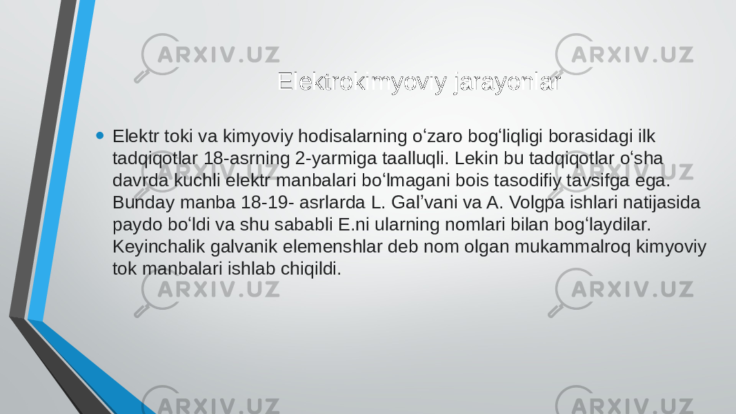  Elektrokimyoviy jarayonlar • Elektr toki va kimyoviy hodisalarning oʻzaro bogʻliqligi borasidagi ilk tadqiqotlar 18-asrning 2-yarmiga taalluqli. Lekin bu tadqiqotlar oʻsha davrda kuchli elektr manbalari boʻlmagani bois tasodifiy tavsifga ega. Bunday manba 18-19- asrlarda L. Galʼvani va A. Volgpa ishlari natijasida paydo boʻldi va shu sababli E.ni ularning nomlari bilan bogʻlaydilar. Keyinchalik galvanik elemenshlar deb nom olgan mukammalroq kimyoviy tok manbalari ishlab chiqildi. 