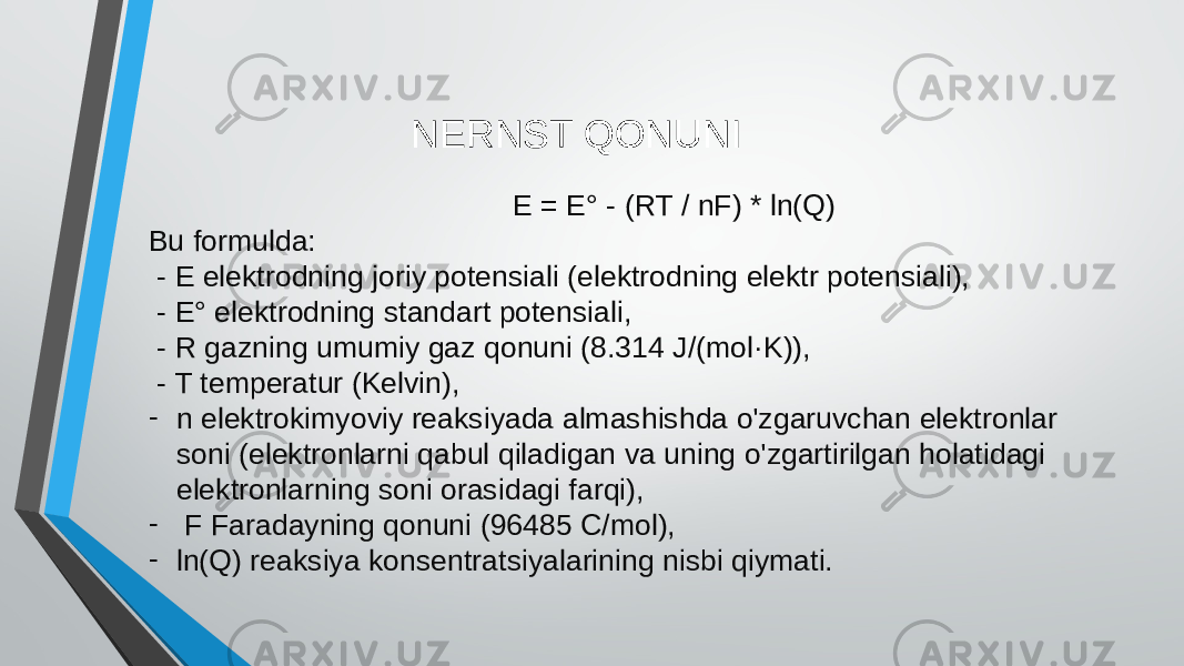  E = E° - (RT / nF) * ln(Q) Bu formulda: - E elektrodning joriy potensiali (elektrodning elektr potensiali), - E° elektrodning standart potensiali, - R gazning umumiy gaz qonuni (8.314 J/(mol·K)), - T temperatur (Kelvin), - n elektrokimyoviy reaksiyada almashishda o&#39;zgaruvchan elektronlar soni (elektronlarni qabul qiladigan va uning o&#39;zgartirilgan holatidagi elektronlarning soni orasidagi farqi), - F Faradayning qonuni (96485 C/mol), - ln(Q) reaksiya konsentratsiyalarining nisbi qiymati. NERNST QONUNI 