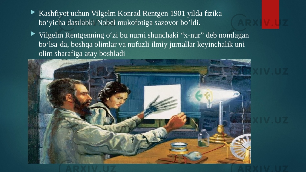  Kashfiyot uchun Vilgelm Konrad Rentgen 1901 yilda fizika bo‘yicha dastlabki Nobel mukofotiga sazovor bo’ldi.  Vilgelm Rentgenning o‘zi bu nurni shunchaki “x-nur” deb nomlagan bo‘lsa-da, boshqa olimlar va nufuzli ilmiy jurnallar keyinchalik uni olim sharafiga atay boshladi 