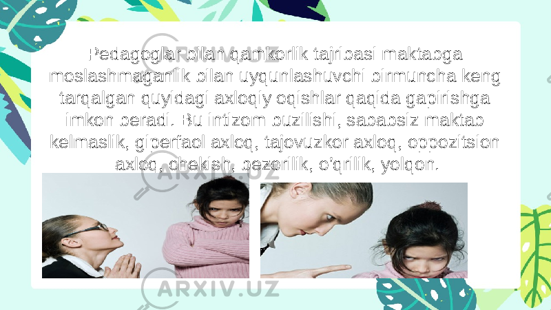 Pedagoglar bilan qamkorlik tajribasi maktabga moslashmaganlik bilan uyqunlashuvchi birmuncha keng tarqalgan quyidagi axloqiy oqishlar qaqida gapirishga imkon beradi. Bu intizom buzilishi, sababsiz maktab kelmaslik, giperfaol axloq, tajovuzkor axloq, oppozitsion axloq, chekish, bezorilik, o’qrilik, yolqon. 