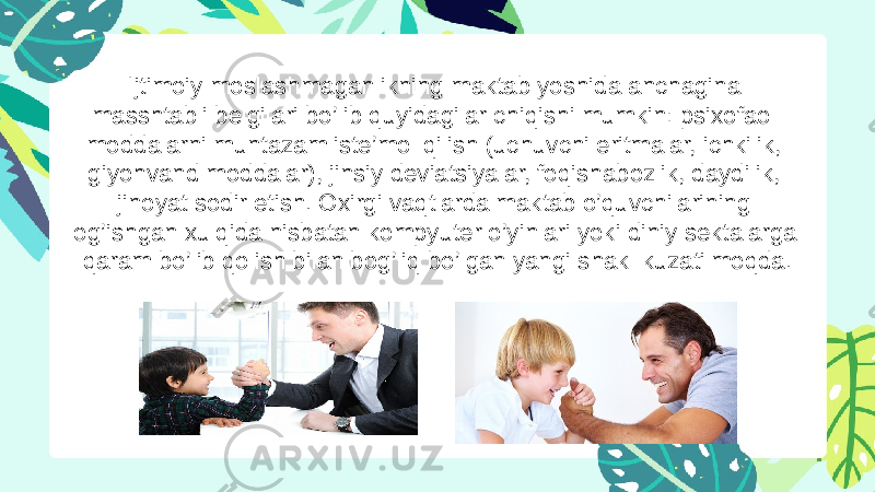 Ijtimoiy moslashmaganlikning maktab yoshida anchagina masshtabli belgilari bo’lib quyidagilar chiqishi mumkin: psixofaol moddalarni muntazam iste’mol qilish (uchuvchi eritmalar, ichkilik, giyohvand moddalar), jinsiy deviatsiyalar, foqishabozlik, daydilik, jinoyat sodir etish. Oxirgi vaqtlarda maktab o’quvchilarining og’ishgan xulqida nisbatan kompyuter o’yinlari yoki diniy sektalarga qaram bo’lib qolish bilan bog’liq bo’lgan yangi shakl kuzatilmoqda. 