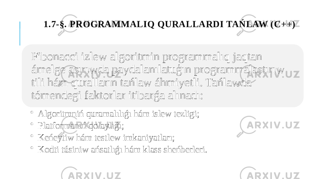 1.7-§. PROGRAMMALIQ QURALLARDI TAŃLAW (C++) Fibonacci izlew algoritmin programmalıq jaqtan ámelge asırıwda paydalanılatuģın programmalastırıw tili hám quralların tańlaw áhmiyetli. Tańlawda tómendegi faktorlar itibarǵa alınadı: • Algoritmniń quramalılıǵı hám islew tezligi; • Platformanıń qolaylıǵı; • Keńeytiw hám testlew imkaniyatları; • Kodti túsiniw ańsatlıǵı hám klass sheńberleri. 