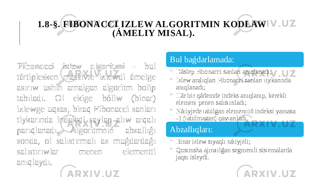  1.8-§. FIBONACCI IZLEW ALGORITMIN KODLAW (ÁMELIY MISAL). Fibonacci izlew algoritmi - bul tártiplesken massivte izlewdi ámelge asırıw ushin arnalgan algoritm bolip tabıladı. Ol ekige bóliw (binar) izlewge uqsas, biraq Fibonacci sanları tiykarında indeksti saylap alıw arqalı parıqlanadı. Algoritmnıń abzallıǵı sonda, ol salıstırmalı az muǵdardaǵı salıstırıwlar menen elementti anıqlaydı. Bul baǵdarlamada: • Dáslep Fibonacci sanları anıqlanadı; • Izlew aralıqları Fibonacci sanları tiykarında anıqlanadı; • Hár bir qádemde indeks anıqlanıp, kerekli element penen salıstırıladı; • Nátiyjede tabilgan elementtiń indeksi yamasa -1 (tabilmagan) qaytarıladı. Abzallıqları: • Binar izlew sıyaqlı nátiyjeli; • Qosımsha ajıratılǵan segmentli sistemalarda jaqsı isleydi. 