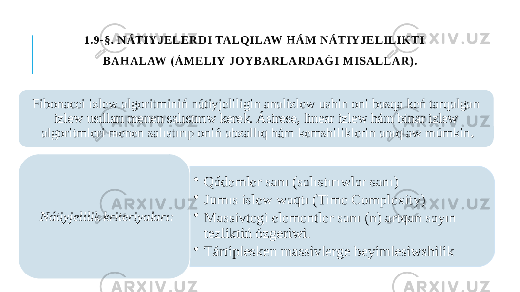  1.9-§. NÁTIYJELERDI TALQILAW HÁM NÁTIYJELILIKTI BAHALAW (ÁMELIY JOYBARLARDAǴI MISALLAR). Fibonacci izlew algoritminiń nátiyjeliligin analizlew ushin oni basqa keń tarqalgan izlew usılları menen salıstırıw kerek. Ásirese, linear izlew hám binar izlew algoritmleri menen salıstırıp oniń abzallıq hám kemshiliklerin anıqlaw múmkin . • Qádemler sanı (salıstırıwlar sanı) • Jumıs islew waqtı (Time Complexity) • Massivtegi elementler sanı (n) artqan sayın tezliktiń ózgeriwi. • Tártiplesken massivlerge beyimlesiwshilikNátiyjelilik kriteriyaları: 