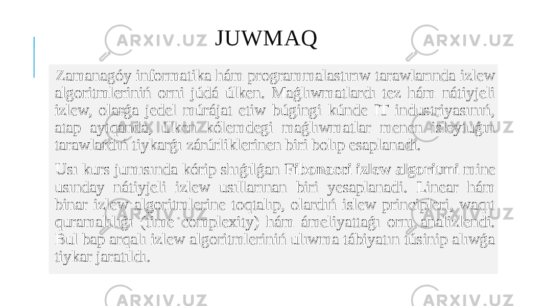 JUWMAQ Zamanagóy informatika hám programmalastırıw tarawlarında izlew algoritmleriniń orni júdá úlken. Maǵlıwmatlardı tez hám nátiyjeli izlew, olarǵa jedel múrájat etiw búgingi kúnde IT industriyasınıń, atap aytqanda, úlken kólemdegi maǵlıwmatlar menen isleytuǵın tarawlardıń tiykarǵı zárúrliklerinen biri bolıp esaplanadı. Usı kurs jumısında kórip shıǵılǵan Fibonacci izlew algoritmi mine usınday nátiyjeli izlew usıllarınan biri yesaplanadi. Linear hám binar izlew algoritmlerine toqtalıp, olardıń islew principleri, waqıt quramalılıǵı (time complexity) hám ámeliyattaǵı ornı analizlendi. Bul bap arqalı izlew algoritmleriniń ulıwma tábiyatın túsinip alıwǵa tiykar jaratıldı. 