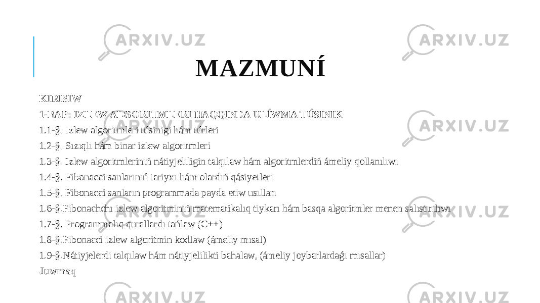 MAZMUNÍ KIRISIW 1-BAP: IZLEW ALGORITMLERI HAQQINDA ULÍWMA TÚSINIK 1.1- §. Izlew algoritmleri túsinigi hám túrleri 1.2- §. Sızıqlı hám binar izlew algoritmleri 1.3- §. Izlew algoritmleriniń nátiyjeliligin talqılaw hám algoritmlerdiń ámeliy qollanılıwı 1.4 -§ . Fibonacci sanlarınıń tariyxı hám olardıń qásiyetleri 1.5 -§ . Fibonacci sanların programmada payda etiw usılları 1.6 -§ . Fibonachchı izlew algoritminiń matematikalıq tiykarı hám basqa algoritmler menen salıstırılıwı 1.7 -§ . Programmalıq qurallardı tańlaw (C++) 1.8 -§ . Fibonacci izlew algoritmin kodlaw (ámeliy mısal) 1.9 -§ . Nátiyjelerdi talqılaw hám nátiyjelilikti bahalaw, (ámeliy joybarlardaǵı mısallar) Juwmaq 